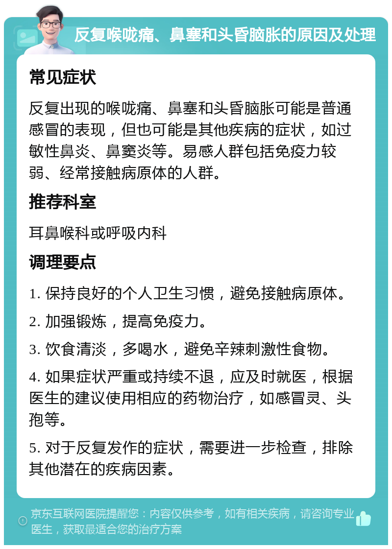 反复喉咙痛、鼻塞和头昏脑胀的原因及处理 常见症状 反复出现的喉咙痛、鼻塞和头昏脑胀可能是普通感冒的表现，但也可能是其他疾病的症状，如过敏性鼻炎、鼻窦炎等。易感人群包括免疫力较弱、经常接触病原体的人群。 推荐科室 耳鼻喉科或呼吸内科 调理要点 1. 保持良好的个人卫生习惯，避免接触病原体。 2. 加强锻炼，提高免疫力。 3. 饮食清淡，多喝水，避免辛辣刺激性食物。 4. 如果症状严重或持续不退，应及时就医，根据医生的建议使用相应的药物治疗，如感冒灵、头孢等。 5. 对于反复发作的症状，需要进一步检查，排除其他潜在的疾病因素。