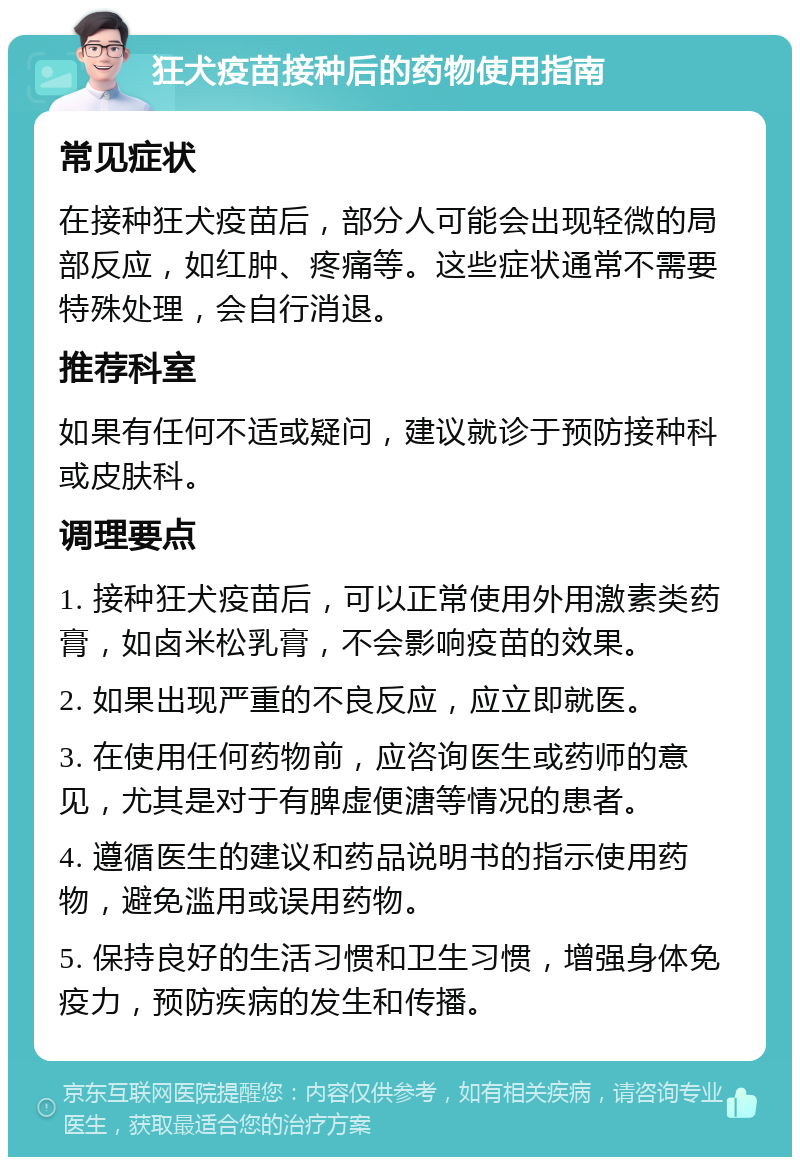 狂犬疫苗接种后的药物使用指南 常见症状 在接种狂犬疫苗后，部分人可能会出现轻微的局部反应，如红肿、疼痛等。这些症状通常不需要特殊处理，会自行消退。 推荐科室 如果有任何不适或疑问，建议就诊于预防接种科或皮肤科。 调理要点 1. 接种狂犬疫苗后，可以正常使用外用激素类药膏，如卤米松乳膏，不会影响疫苗的效果。 2. 如果出现严重的不良反应，应立即就医。 3. 在使用任何药物前，应咨询医生或药师的意见，尤其是对于有脾虚便溏等情况的患者。 4. 遵循医生的建议和药品说明书的指示使用药物，避免滥用或误用药物。 5. 保持良好的生活习惯和卫生习惯，增强身体免疫力，预防疾病的发生和传播。