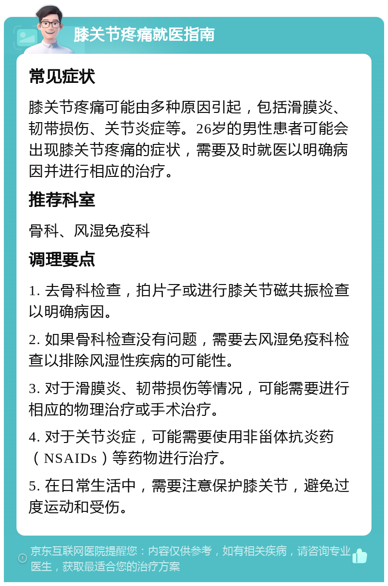 膝关节疼痛就医指南 常见症状 膝关节疼痛可能由多种原因引起，包括滑膜炎、韧带损伤、关节炎症等。26岁的男性患者可能会出现膝关节疼痛的症状，需要及时就医以明确病因并进行相应的治疗。 推荐科室 骨科、风湿免疫科 调理要点 1. 去骨科检查，拍片子或进行膝关节磁共振检查以明确病因。 2. 如果骨科检查没有问题，需要去风湿免疫科检查以排除风湿性疾病的可能性。 3. 对于滑膜炎、韧带损伤等情况，可能需要进行相应的物理治疗或手术治疗。 4. 对于关节炎症，可能需要使用非甾体抗炎药（NSAIDs）等药物进行治疗。 5. 在日常生活中，需要注意保护膝关节，避免过度运动和受伤。