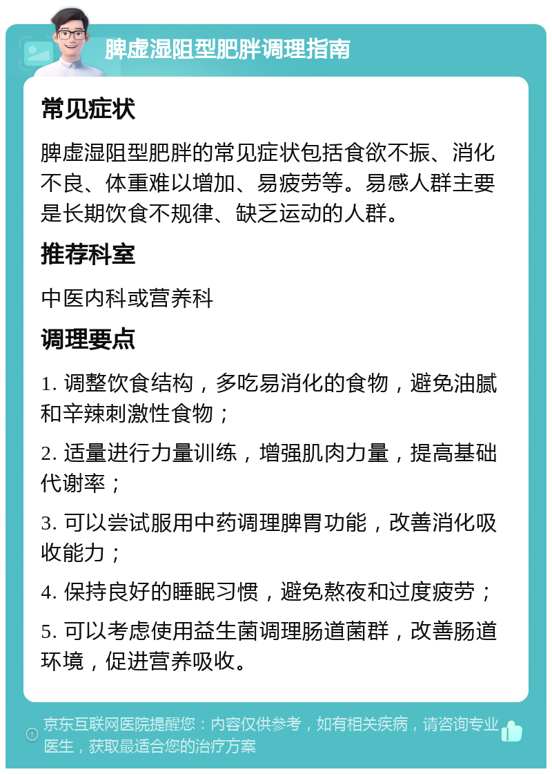 脾虚湿阻型肥胖调理指南 常见症状 脾虚湿阻型肥胖的常见症状包括食欲不振、消化不良、体重难以增加、易疲劳等。易感人群主要是长期饮食不规律、缺乏运动的人群。 推荐科室 中医内科或营养科 调理要点 1. 调整饮食结构，多吃易消化的食物，避免油腻和辛辣刺激性食物； 2. 适量进行力量训练，增强肌肉力量，提高基础代谢率； 3. 可以尝试服用中药调理脾胃功能，改善消化吸收能力； 4. 保持良好的睡眠习惯，避免熬夜和过度疲劳； 5. 可以考虑使用益生菌调理肠道菌群，改善肠道环境，促进营养吸收。