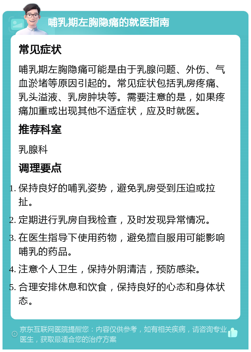 哺乳期左胸隐痛的就医指南 常见症状 哺乳期左胸隐痛可能是由于乳腺问题、外伤、气血淤堵等原因引起的。常见症状包括乳房疼痛、乳头溢液、乳房肿块等。需要注意的是，如果疼痛加重或出现其他不适症状，应及时就医。 推荐科室 乳腺科 调理要点 保持良好的哺乳姿势，避免乳房受到压迫或拉扯。 定期进行乳房自我检查，及时发现异常情况。 在医生指导下使用药物，避免擅自服用可能影响哺乳的药品。 注意个人卫生，保持外阴清洁，预防感染。 合理安排休息和饮食，保持良好的心态和身体状态。