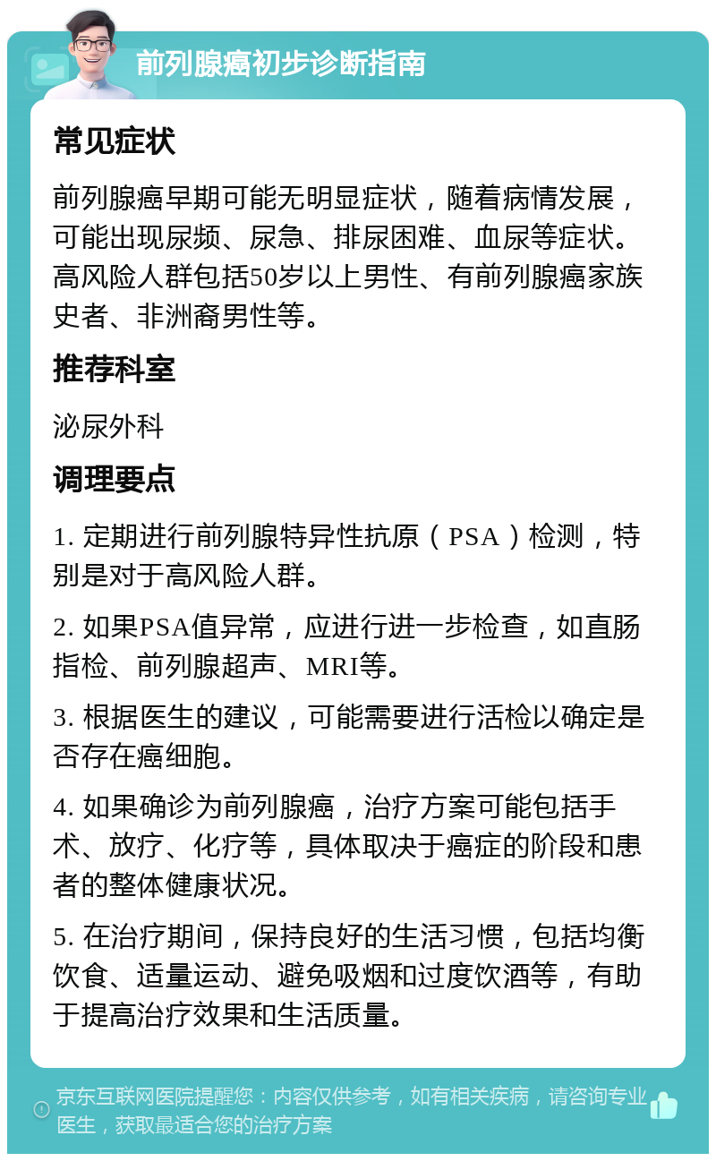 前列腺癌初步诊断指南 常见症状 前列腺癌早期可能无明显症状，随着病情发展，可能出现尿频、尿急、排尿困难、血尿等症状。高风险人群包括50岁以上男性、有前列腺癌家族史者、非洲裔男性等。 推荐科室 泌尿外科 调理要点 1. 定期进行前列腺特异性抗原（PSA）检测，特别是对于高风险人群。 2. 如果PSA值异常，应进行进一步检查，如直肠指检、前列腺超声、MRI等。 3. 根据医生的建议，可能需要进行活检以确定是否存在癌细胞。 4. 如果确诊为前列腺癌，治疗方案可能包括手术、放疗、化疗等，具体取决于癌症的阶段和患者的整体健康状况。 5. 在治疗期间，保持良好的生活习惯，包括均衡饮食、适量运动、避免吸烟和过度饮酒等，有助于提高治疗效果和生活质量。