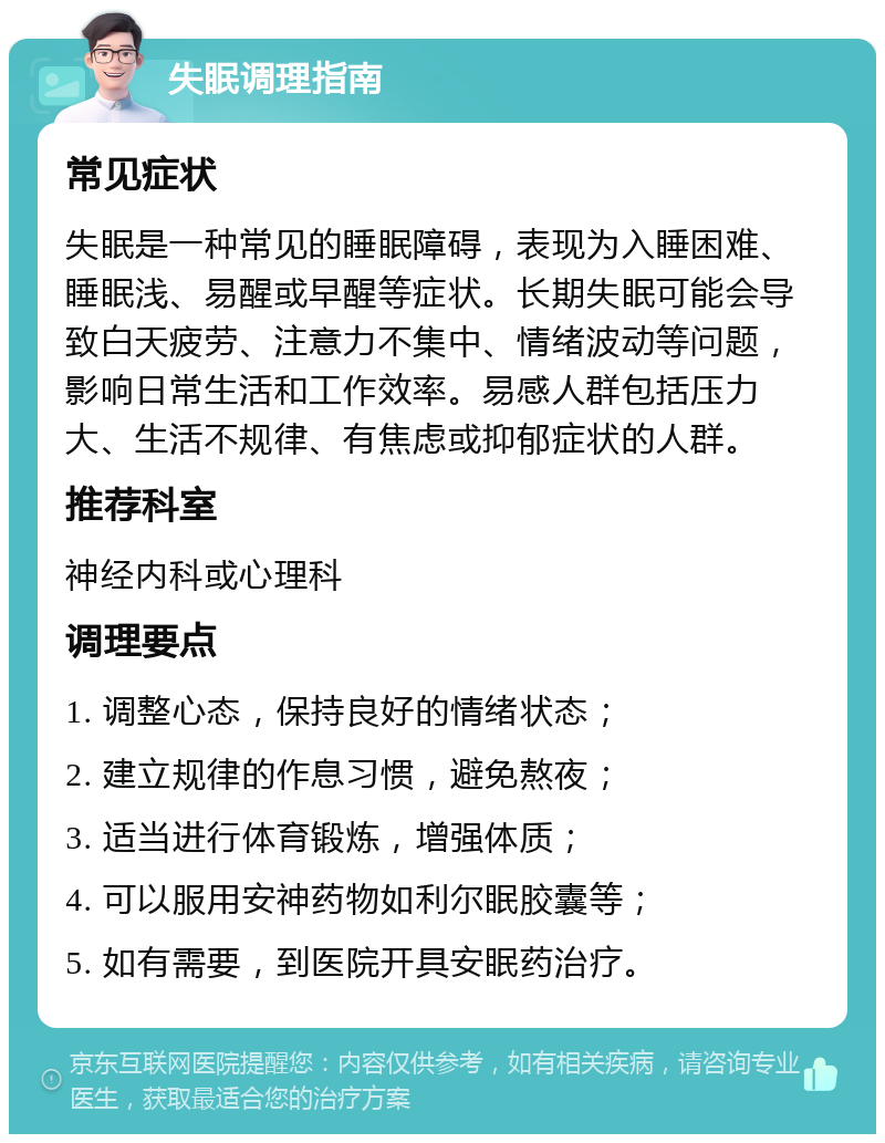 失眠调理指南 常见症状 失眠是一种常见的睡眠障碍，表现为入睡困难、睡眠浅、易醒或早醒等症状。长期失眠可能会导致白天疲劳、注意力不集中、情绪波动等问题，影响日常生活和工作效率。易感人群包括压力大、生活不规律、有焦虑或抑郁症状的人群。 推荐科室 神经内科或心理科 调理要点 1. 调整心态，保持良好的情绪状态； 2. 建立规律的作息习惯，避免熬夜； 3. 适当进行体育锻炼，增强体质； 4. 可以服用安神药物如利尔眠胶囊等； 5. 如有需要，到医院开具安眠药治疗。