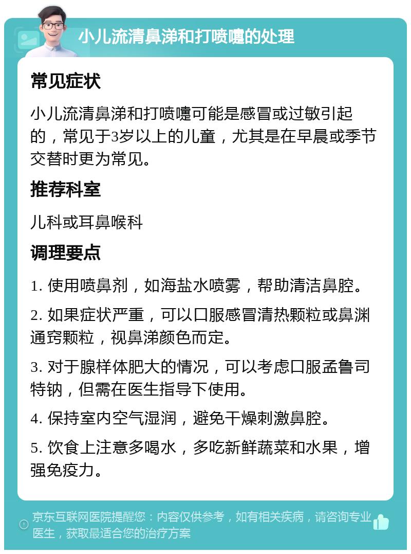 小儿流清鼻涕和打喷嚏的处理 常见症状 小儿流清鼻涕和打喷嚏可能是感冒或过敏引起的，常见于3岁以上的儿童，尤其是在早晨或季节交替时更为常见。 推荐科室 儿科或耳鼻喉科 调理要点 1. 使用喷鼻剂，如海盐水喷雾，帮助清洁鼻腔。 2. 如果症状严重，可以口服感冒清热颗粒或鼻渊通窍颗粒，视鼻涕颜色而定。 3. 对于腺样体肥大的情况，可以考虑口服孟鲁司特钠，但需在医生指导下使用。 4. 保持室内空气湿润，避免干燥刺激鼻腔。 5. 饮食上注意多喝水，多吃新鲜蔬菜和水果，增强免疫力。