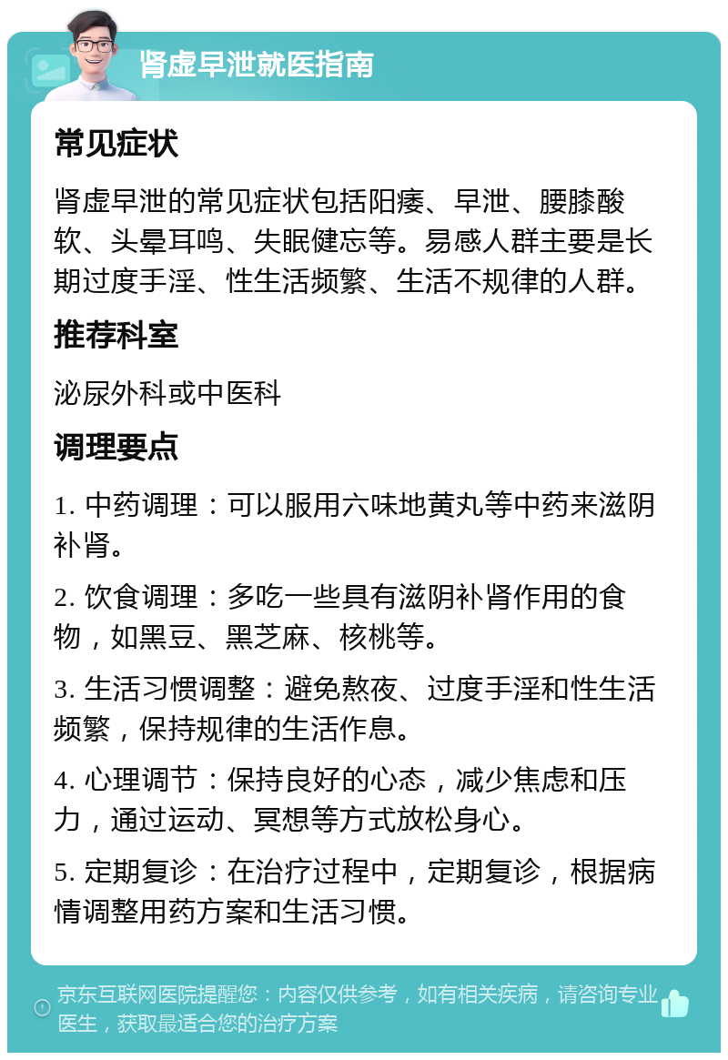 肾虚早泄就医指南 常见症状 肾虚早泄的常见症状包括阳痿、早泄、腰膝酸软、头晕耳鸣、失眠健忘等。易感人群主要是长期过度手淫、性生活频繁、生活不规律的人群。 推荐科室 泌尿外科或中医科 调理要点 1. 中药调理：可以服用六味地黄丸等中药来滋阴补肾。 2. 饮食调理：多吃一些具有滋阴补肾作用的食物，如黑豆、黑芝麻、核桃等。 3. 生活习惯调整：避免熬夜、过度手淫和性生活频繁，保持规律的生活作息。 4. 心理调节：保持良好的心态，减少焦虑和压力，通过运动、冥想等方式放松身心。 5. 定期复诊：在治疗过程中，定期复诊，根据病情调整用药方案和生活习惯。