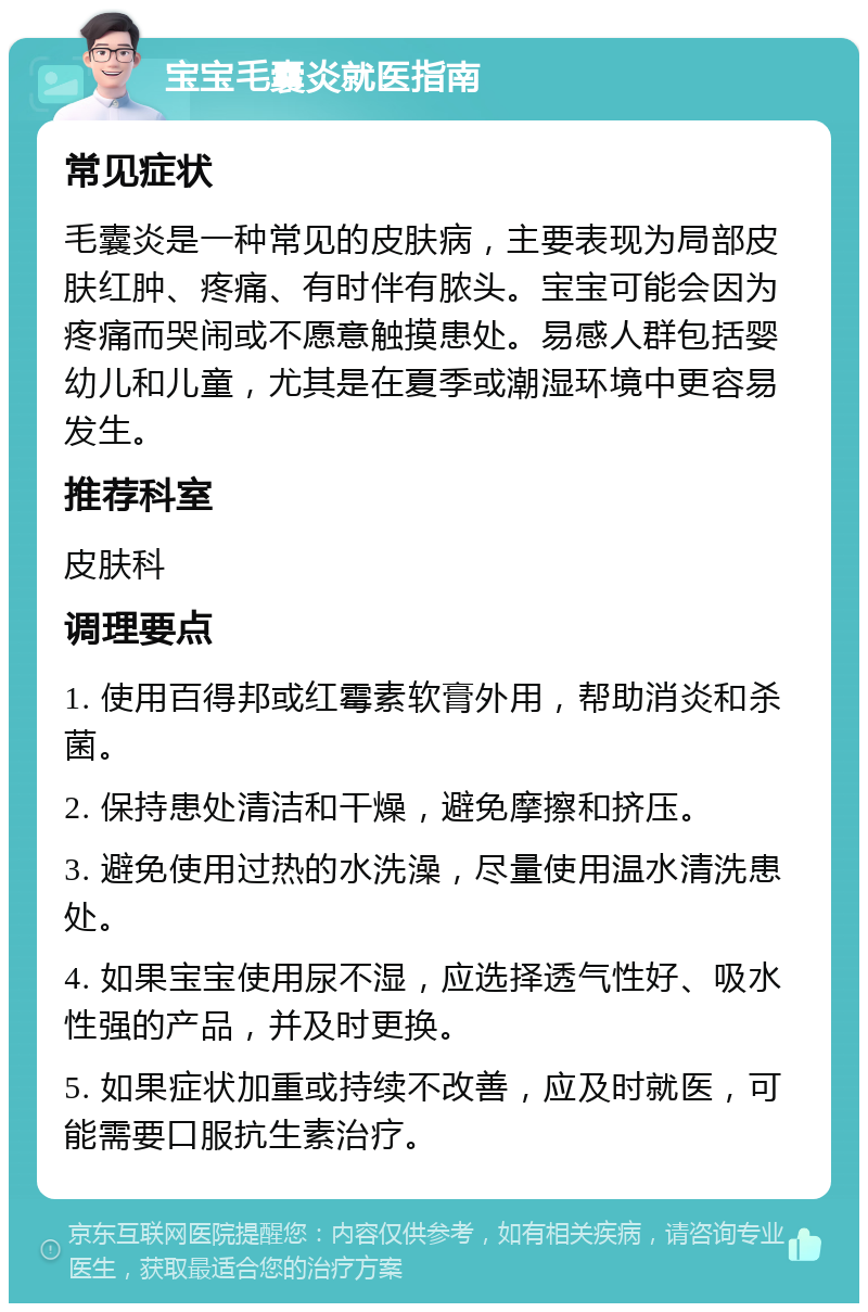 宝宝毛囊炎就医指南 常见症状 毛囊炎是一种常见的皮肤病，主要表现为局部皮肤红肿、疼痛、有时伴有脓头。宝宝可能会因为疼痛而哭闹或不愿意触摸患处。易感人群包括婴幼儿和儿童，尤其是在夏季或潮湿环境中更容易发生。 推荐科室 皮肤科 调理要点 1. 使用百得邦或红霉素软膏外用，帮助消炎和杀菌。 2. 保持患处清洁和干燥，避免摩擦和挤压。 3. 避免使用过热的水洗澡，尽量使用温水清洗患处。 4. 如果宝宝使用尿不湿，应选择透气性好、吸水性强的产品，并及时更换。 5. 如果症状加重或持续不改善，应及时就医，可能需要口服抗生素治疗。