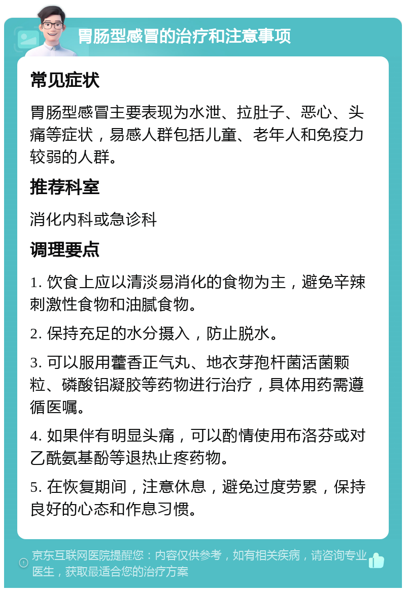 胃肠型感冒的治疗和注意事项 常见症状 胃肠型感冒主要表现为水泄、拉肚子、恶心、头痛等症状，易感人群包括儿童、老年人和免疫力较弱的人群。 推荐科室 消化内科或急诊科 调理要点 1. 饮食上应以清淡易消化的食物为主，避免辛辣刺激性食物和油腻食物。 2. 保持充足的水分摄入，防止脱水。 3. 可以服用藿香正气丸、地衣芽孢杆菌活菌颗粒、磷酸铝凝胶等药物进行治疗，具体用药需遵循医嘱。 4. 如果伴有明显头痛，可以酌情使用布洛芬或对乙酰氨基酚等退热止疼药物。 5. 在恢复期间，注意休息，避免过度劳累，保持良好的心态和作息习惯。