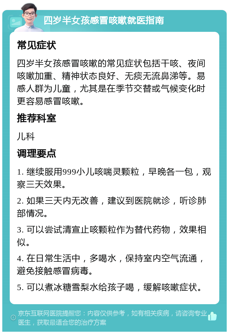 四岁半女孩感冒咳嗽就医指南 常见症状 四岁半女孩感冒咳嗽的常见症状包括干咳、夜间咳嗽加重、精神状态良好、无痰无流鼻涕等。易感人群为儿童，尤其是在季节交替或气候变化时更容易感冒咳嗽。 推荐科室 儿科 调理要点 1. 继续服用999小儿咳喘灵颗粒，早晚各一包，观察三天效果。 2. 如果三天内无改善，建议到医院就诊，听诊肺部情况。 3. 可以尝试清宣止咳颗粒作为替代药物，效果相似。 4. 在日常生活中，多喝水，保持室内空气流通，避免接触感冒病毒。 5. 可以煮冰糖雪梨水给孩子喝，缓解咳嗽症状。