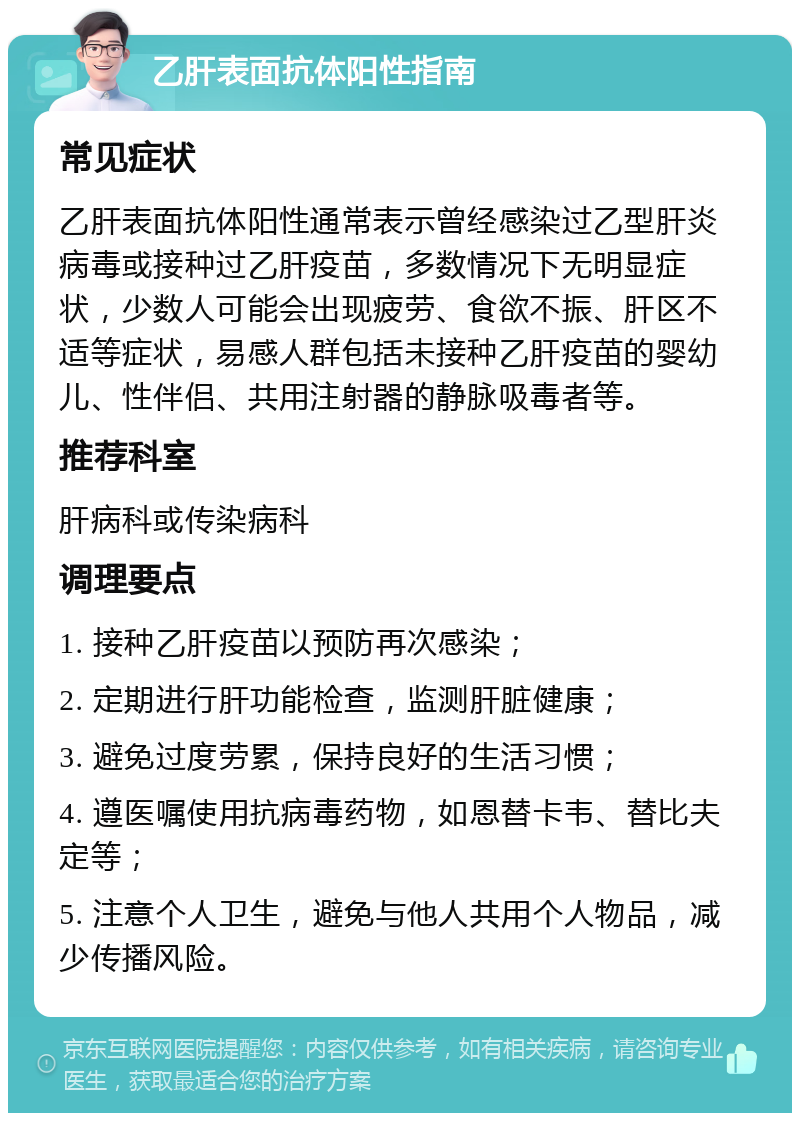 乙肝表面抗体阳性指南 常见症状 乙肝表面抗体阳性通常表示曾经感染过乙型肝炎病毒或接种过乙肝疫苗，多数情况下无明显症状，少数人可能会出现疲劳、食欲不振、肝区不适等症状，易感人群包括未接种乙肝疫苗的婴幼儿、性伴侣、共用注射器的静脉吸毒者等。 推荐科室 肝病科或传染病科 调理要点 1. 接种乙肝疫苗以预防再次感染； 2. 定期进行肝功能检查，监测肝脏健康； 3. 避免过度劳累，保持良好的生活习惯； 4. 遵医嘱使用抗病毒药物，如恩替卡韦、替比夫定等； 5. 注意个人卫生，避免与他人共用个人物品，减少传播风险。