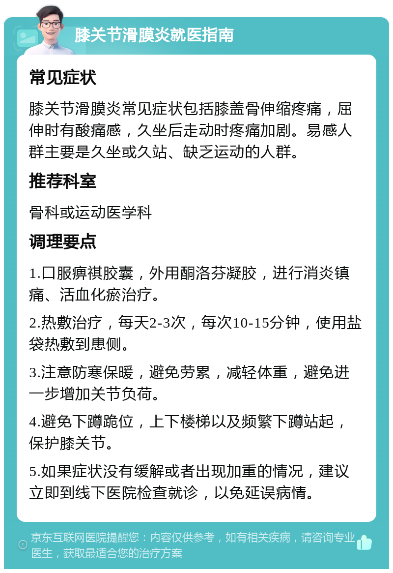 膝关节滑膜炎就医指南 常见症状 膝关节滑膜炎常见症状包括膝盖骨伸缩疼痛，屈伸时有酸痛感，久坐后走动时疼痛加剧。易感人群主要是久坐或久站、缺乏运动的人群。 推荐科室 骨科或运动医学科 调理要点 1.口服痹祺胶囊，外用酮洛芬凝胶，进行消炎镇痛、活血化瘀治疗。 2.热敷治疗，每天2-3次，每次10-15分钟，使用盐袋热敷到患侧。 3.注意防寒保暖，避免劳累，减轻体重，避免进一步增加关节负荷。 4.避免下蹲跪位，上下楼梯以及频繁下蹲站起，保护膝关节。 5.如果症状没有缓解或者出现加重的情况，建议立即到线下医院检查就诊，以免延误病情。