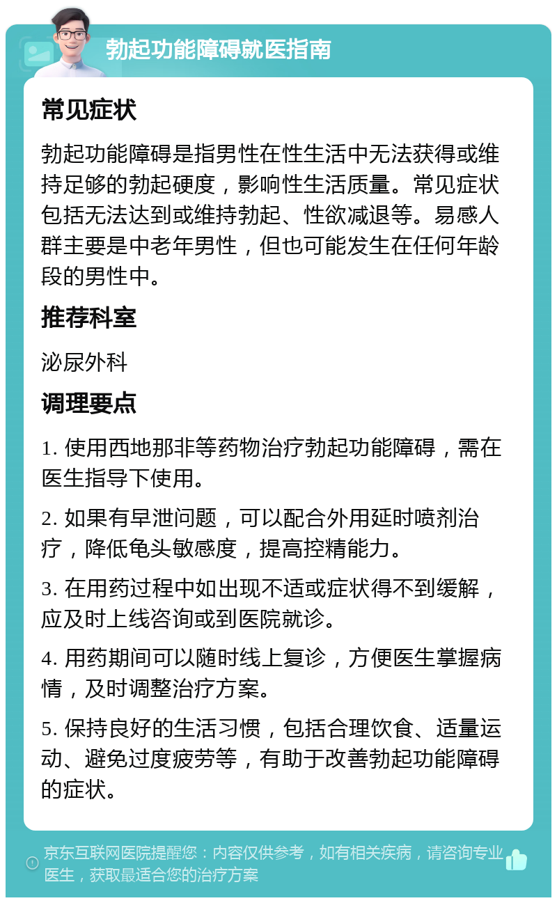 勃起功能障碍就医指南 常见症状 勃起功能障碍是指男性在性生活中无法获得或维持足够的勃起硬度，影响性生活质量。常见症状包括无法达到或维持勃起、性欲减退等。易感人群主要是中老年男性，但也可能发生在任何年龄段的男性中。 推荐科室 泌尿外科 调理要点 1. 使用西地那非等药物治疗勃起功能障碍，需在医生指导下使用。 2. 如果有早泄问题，可以配合外用延时喷剂治疗，降低龟头敏感度，提高控精能力。 3. 在用药过程中如出现不适或症状得不到缓解，应及时上线咨询或到医院就诊。 4. 用药期间可以随时线上复诊，方便医生掌握病情，及时调整治疗方案。 5. 保持良好的生活习惯，包括合理饮食、适量运动、避免过度疲劳等，有助于改善勃起功能障碍的症状。