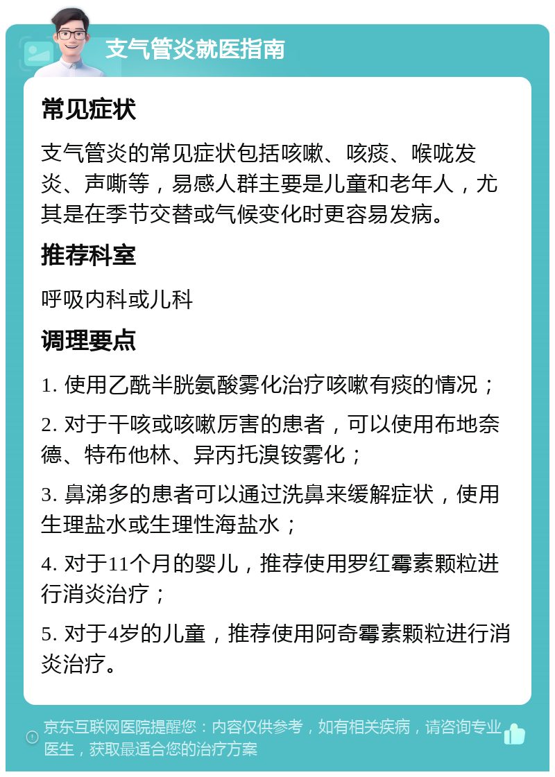 支气管炎就医指南 常见症状 支气管炎的常见症状包括咳嗽、咳痰、喉咙发炎、声嘶等，易感人群主要是儿童和老年人，尤其是在季节交替或气候变化时更容易发病。 推荐科室 呼吸内科或儿科 调理要点 1. 使用乙酰半胱氨酸雾化治疗咳嗽有痰的情况； 2. 对于干咳或咳嗽厉害的患者，可以使用布地奈德、特布他林、异丙托溴铵雾化； 3. 鼻涕多的患者可以通过洗鼻来缓解症状，使用生理盐水或生理性海盐水； 4. 对于11个月的婴儿，推荐使用罗红霉素颗粒进行消炎治疗； 5. 对于4岁的儿童，推荐使用阿奇霉素颗粒进行消炎治疗。