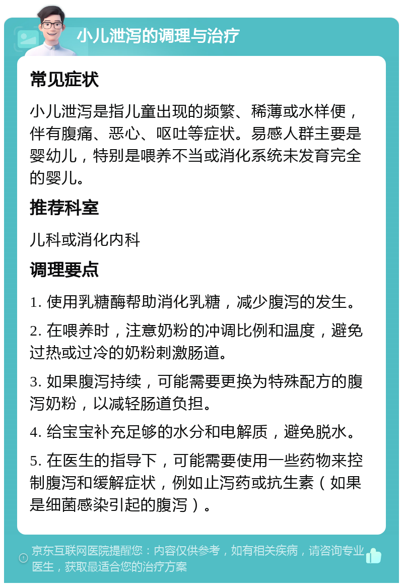 小儿泄泻的调理与治疗 常见症状 小儿泄泻是指儿童出现的频繁、稀薄或水样便，伴有腹痛、恶心、呕吐等症状。易感人群主要是婴幼儿，特别是喂养不当或消化系统未发育完全的婴儿。 推荐科室 儿科或消化内科 调理要点 1. 使用乳糖酶帮助消化乳糖，减少腹泻的发生。 2. 在喂养时，注意奶粉的冲调比例和温度，避免过热或过冷的奶粉刺激肠道。 3. 如果腹泻持续，可能需要更换为特殊配方的腹泻奶粉，以减轻肠道负担。 4. 给宝宝补充足够的水分和电解质，避免脱水。 5. 在医生的指导下，可能需要使用一些药物来控制腹泻和缓解症状，例如止泻药或抗生素（如果是细菌感染引起的腹泻）。