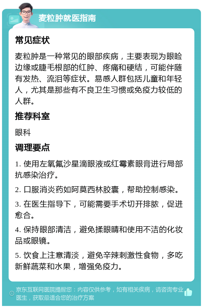 麦粒肿就医指南 常见症状 麦粒肿是一种常见的眼部疾病，主要表现为眼睑边缘或睫毛根部的红肿、疼痛和硬结，可能伴随有发热、流泪等症状。易感人群包括儿童和年轻人，尤其是那些有不良卫生习惯或免疫力较低的人群。 推荐科室 眼科 调理要点 1. 使用左氧氟沙星滴眼液或红霉素眼膏进行局部抗感染治疗。 2. 口服消炎药如阿莫西林胶囊，帮助控制感染。 3. 在医生指导下，可能需要手术切开排脓，促进愈合。 4. 保持眼部清洁，避免揉眼睛和使用不洁的化妆品或眼镜。 5. 饮食上注意清淡，避免辛辣刺激性食物，多吃新鲜蔬菜和水果，增强免疫力。