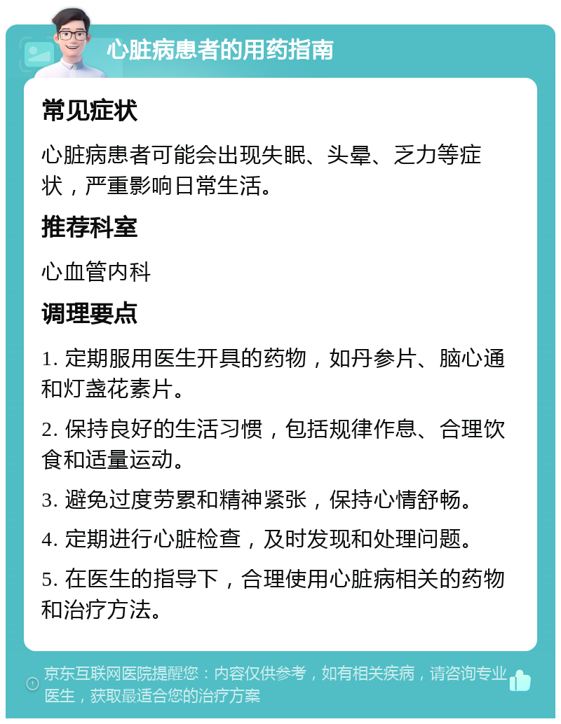 心脏病患者的用药指南 常见症状 心脏病患者可能会出现失眠、头晕、乏力等症状，严重影响日常生活。 推荐科室 心血管内科 调理要点 1. 定期服用医生开具的药物，如丹参片、脑心通和灯盏花素片。 2. 保持良好的生活习惯，包括规律作息、合理饮食和适量运动。 3. 避免过度劳累和精神紧张，保持心情舒畅。 4. 定期进行心脏检查，及时发现和处理问题。 5. 在医生的指导下，合理使用心脏病相关的药物和治疗方法。