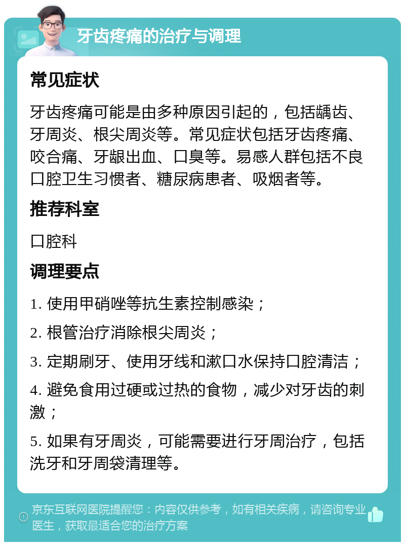 牙齿疼痛的治疗与调理 常见症状 牙齿疼痛可能是由多种原因引起的，包括龋齿、牙周炎、根尖周炎等。常见症状包括牙齿疼痛、咬合痛、牙龈出血、口臭等。易感人群包括不良口腔卫生习惯者、糖尿病患者、吸烟者等。 推荐科室 口腔科 调理要点 1. 使用甲硝唑等抗生素控制感染； 2. 根管治疗消除根尖周炎； 3. 定期刷牙、使用牙线和漱口水保持口腔清洁； 4. 避免食用过硬或过热的食物，减少对牙齿的刺激； 5. 如果有牙周炎，可能需要进行牙周治疗，包括洗牙和牙周袋清理等。