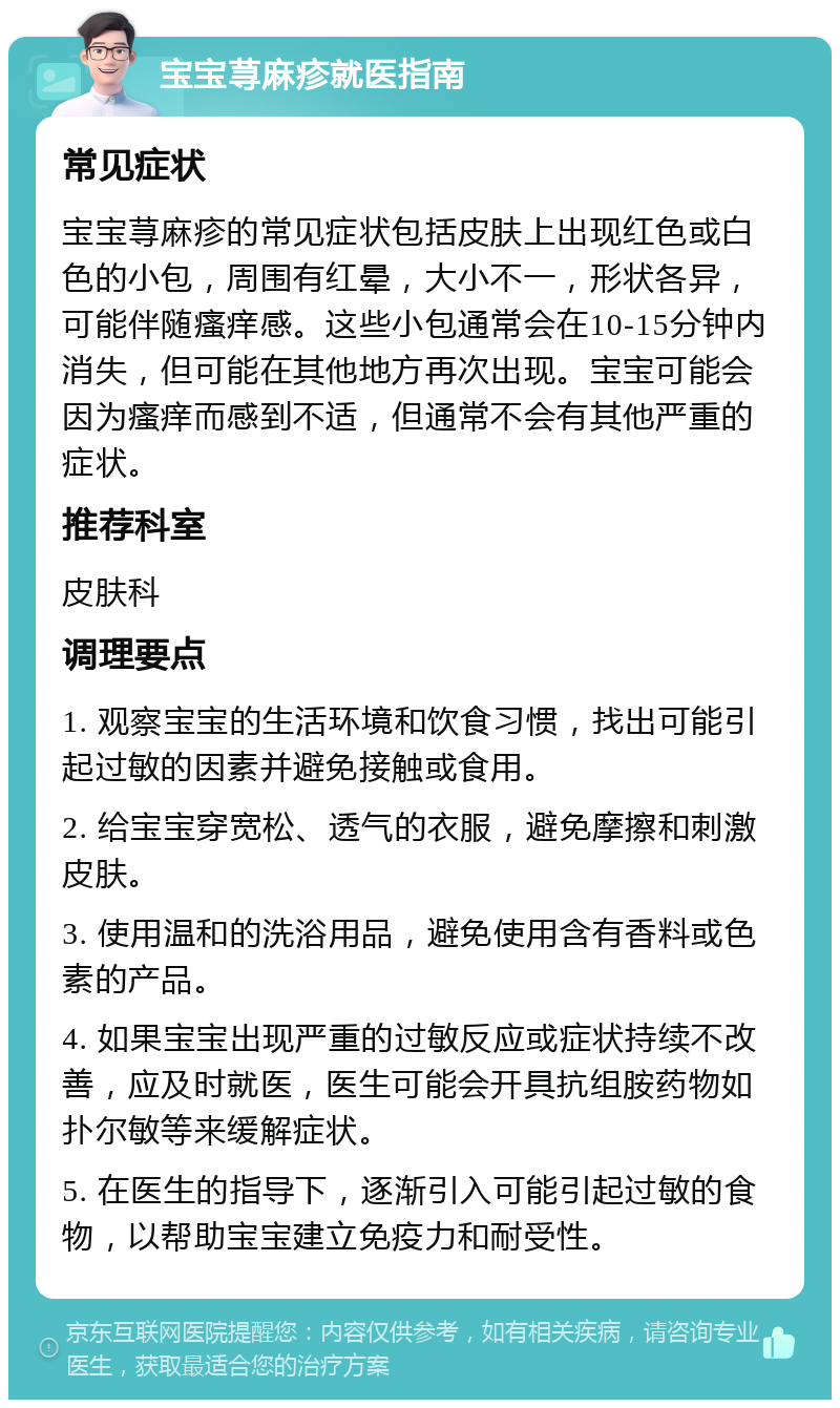 宝宝荨麻疹就医指南 常见症状 宝宝荨麻疹的常见症状包括皮肤上出现红色或白色的小包，周围有红晕，大小不一，形状各异，可能伴随瘙痒感。这些小包通常会在10-15分钟内消失，但可能在其他地方再次出现。宝宝可能会因为瘙痒而感到不适，但通常不会有其他严重的症状。 推荐科室 皮肤科 调理要点 1. 观察宝宝的生活环境和饮食习惯，找出可能引起过敏的因素并避免接触或食用。 2. 给宝宝穿宽松、透气的衣服，避免摩擦和刺激皮肤。 3. 使用温和的洗浴用品，避免使用含有香料或色素的产品。 4. 如果宝宝出现严重的过敏反应或症状持续不改善，应及时就医，医生可能会开具抗组胺药物如扑尔敏等来缓解症状。 5. 在医生的指导下，逐渐引入可能引起过敏的食物，以帮助宝宝建立免疫力和耐受性。