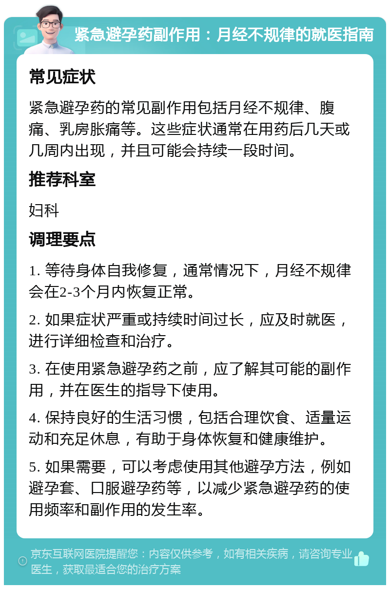 紧急避孕药副作用：月经不规律的就医指南 常见症状 紧急避孕药的常见副作用包括月经不规律、腹痛、乳房胀痛等。这些症状通常在用药后几天或几周内出现，并且可能会持续一段时间。 推荐科室 妇科 调理要点 1. 等待身体自我修复，通常情况下，月经不规律会在2-3个月内恢复正常。 2. 如果症状严重或持续时间过长，应及时就医，进行详细检查和治疗。 3. 在使用紧急避孕药之前，应了解其可能的副作用，并在医生的指导下使用。 4. 保持良好的生活习惯，包括合理饮食、适量运动和充足休息，有助于身体恢复和健康维护。 5. 如果需要，可以考虑使用其他避孕方法，例如避孕套、口服避孕药等，以减少紧急避孕药的使用频率和副作用的发生率。