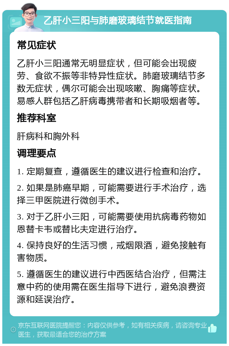 乙肝小三阳与肺磨玻璃结节就医指南 常见症状 乙肝小三阳通常无明显症状，但可能会出现疲劳、食欲不振等非特异性症状。肺磨玻璃结节多数无症状，偶尔可能会出现咳嗽、胸痛等症状。易感人群包括乙肝病毒携带者和长期吸烟者等。 推荐科室 肝病科和胸外科 调理要点 1. 定期复查，遵循医生的建议进行检查和治疗。 2. 如果是肺癌早期，可能需要进行手术治疗，选择三甲医院进行微创手术。 3. 对于乙肝小三阳，可能需要使用抗病毒药物如恩替卡韦或替比夫定进行治疗。 4. 保持良好的生活习惯，戒烟限酒，避免接触有害物质。 5. 遵循医生的建议进行中西医结合治疗，但需注意中药的使用需在医生指导下进行，避免浪费资源和延误治疗。