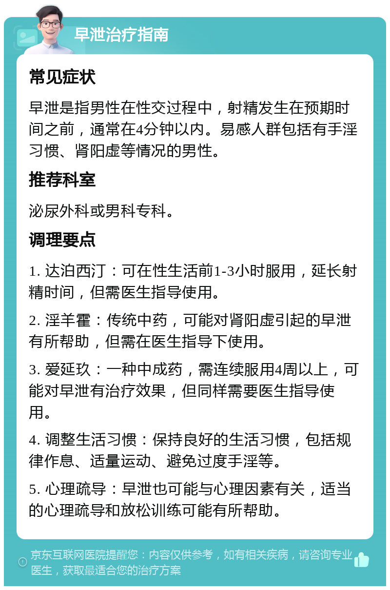 早泄治疗指南 常见症状 早泄是指男性在性交过程中，射精发生在预期时间之前，通常在4分钟以内。易感人群包括有手淫习惯、肾阳虚等情况的男性。 推荐科室 泌尿外科或男科专科。 调理要点 1. 达泊西汀：可在性生活前1-3小时服用，延长射精时间，但需医生指导使用。 2. 淫羊霍：传统中药，可能对肾阳虚引起的早泄有所帮助，但需在医生指导下使用。 3. 爱延玖：一种中成药，需连续服用4周以上，可能对早泄有治疗效果，但同样需要医生指导使用。 4. 调整生活习惯：保持良好的生活习惯，包括规律作息、适量运动、避免过度手淫等。 5. 心理疏导：早泄也可能与心理因素有关，适当的心理疏导和放松训练可能有所帮助。