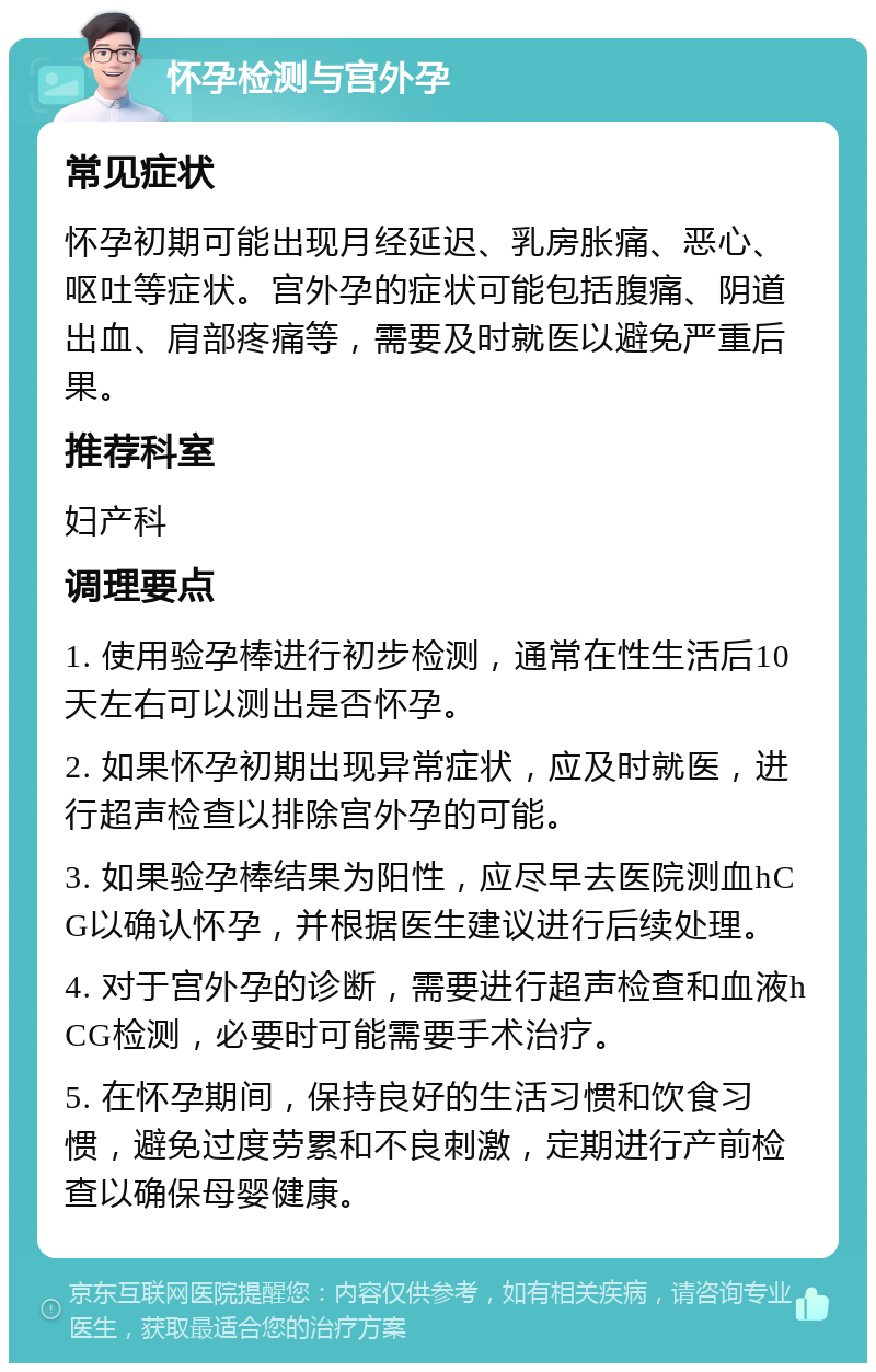 怀孕检测与宫外孕 常见症状 怀孕初期可能出现月经延迟、乳房胀痛、恶心、呕吐等症状。宫外孕的症状可能包括腹痛、阴道出血、肩部疼痛等，需要及时就医以避免严重后果。 推荐科室 妇产科 调理要点 1. 使用验孕棒进行初步检测，通常在性生活后10天左右可以测出是否怀孕。 2. 如果怀孕初期出现异常症状，应及时就医，进行超声检查以排除宫外孕的可能。 3. 如果验孕棒结果为阳性，应尽早去医院测血hCG以确认怀孕，并根据医生建议进行后续处理。 4. 对于宫外孕的诊断，需要进行超声检查和血液hCG检测，必要时可能需要手术治疗。 5. 在怀孕期间，保持良好的生活习惯和饮食习惯，避免过度劳累和不良刺激，定期进行产前检查以确保母婴健康。