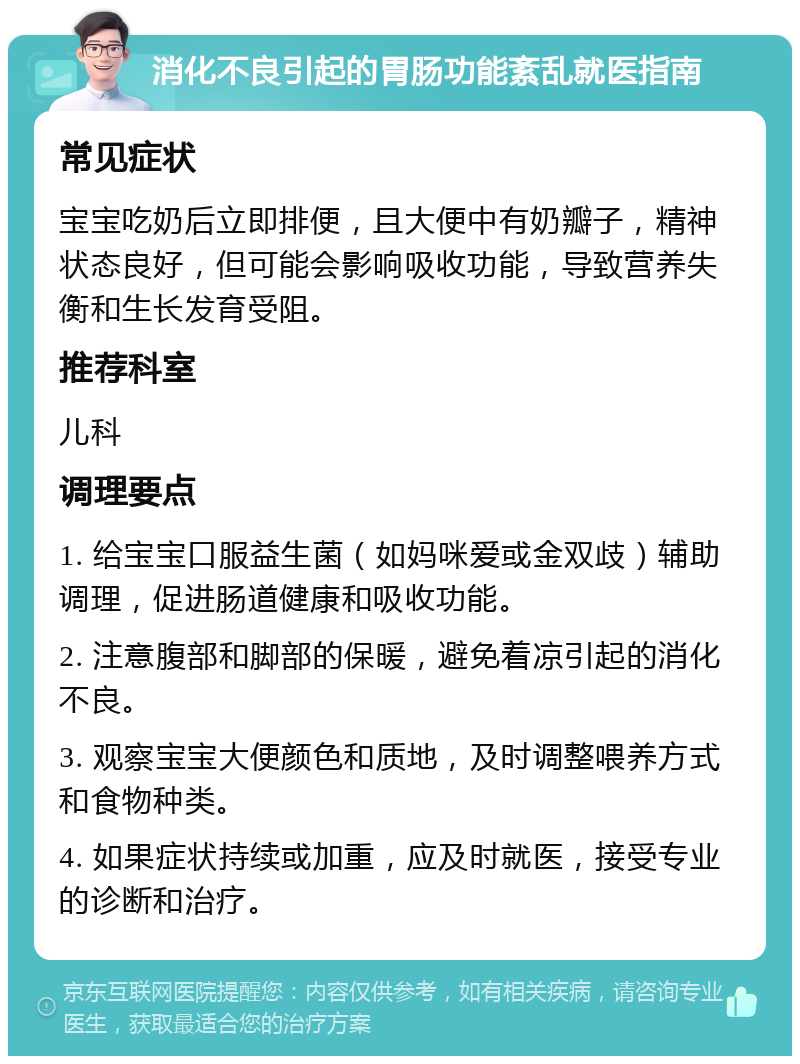 消化不良引起的胃肠功能紊乱就医指南 常见症状 宝宝吃奶后立即排便，且大便中有奶瓣子，精神状态良好，但可能会影响吸收功能，导致营养失衡和生长发育受阻。 推荐科室 儿科 调理要点 1. 给宝宝口服益生菌（如妈咪爱或金双歧）辅助调理，促进肠道健康和吸收功能。 2. 注意腹部和脚部的保暖，避免着凉引起的消化不良。 3. 观察宝宝大便颜色和质地，及时调整喂养方式和食物种类。 4. 如果症状持续或加重，应及时就医，接受专业的诊断和治疗。