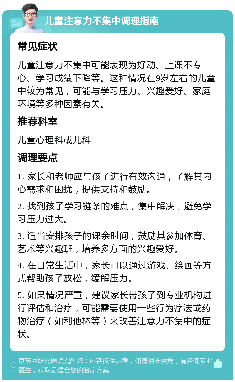 儿童注意力不集中调理指南 常见症状 儿童注意力不集中可能表现为好动、上课不专心、学习成绩下降等。这种情况在9岁左右的儿童中较为常见，可能与学习压力、兴趣爱好、家庭环境等多种因素有关。 推荐科室 儿童心理科或儿科 调理要点 1. 家长和老师应与孩子进行有效沟通，了解其内心需求和困扰，提供支持和鼓励。 2. 找到孩子学习链条的难点，集中解决，避免学习压力过大。 3. 适当安排孩子的课余时间，鼓励其参加体育、艺术等兴趣班，培养多方面的兴趣爱好。 4. 在日常生活中，家长可以通过游戏、绘画等方式帮助孩子放松，缓解压力。 5. 如果情况严重，建议家长带孩子到专业机构进行评估和治疗，可能需要使用一些行为疗法或药物治疗（如利他林等）来改善注意力不集中的症状。