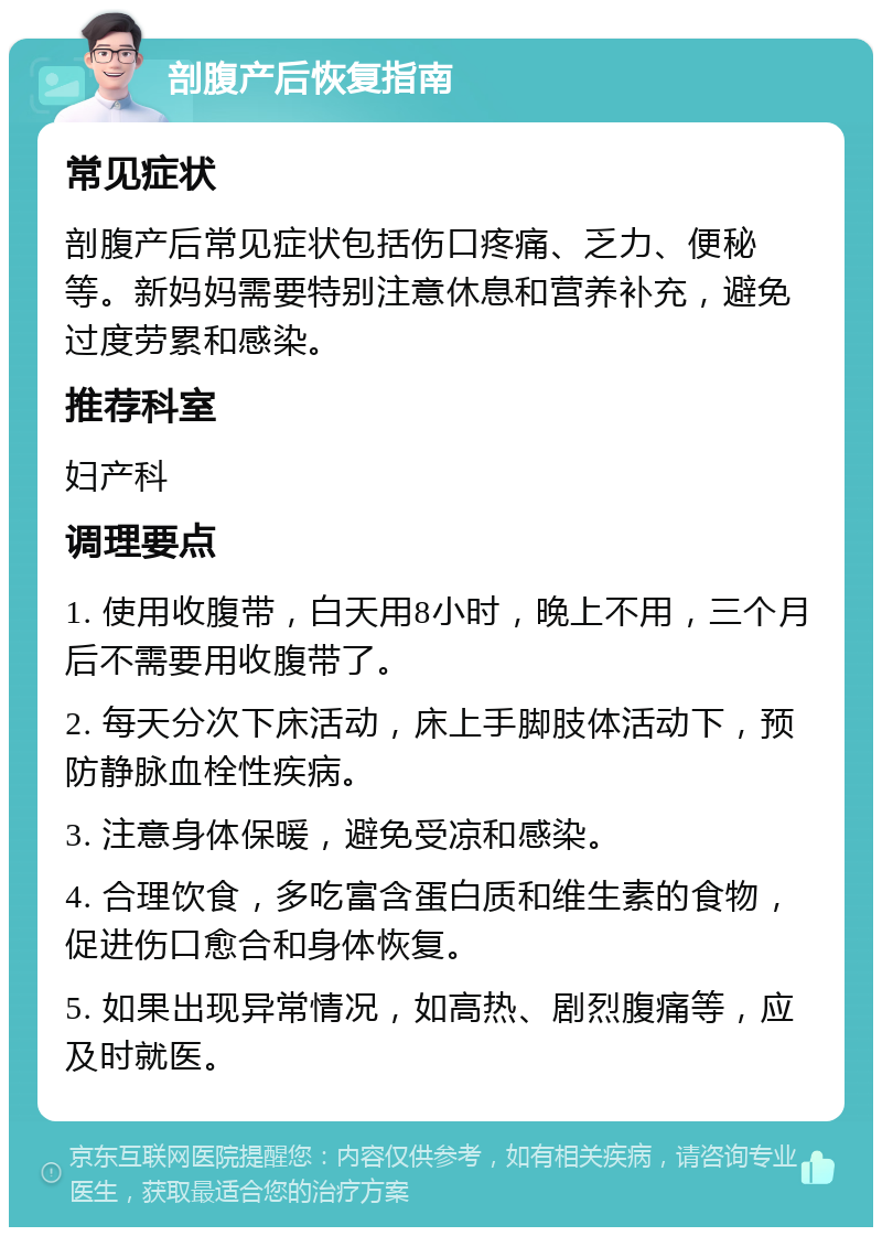 剖腹产后恢复指南 常见症状 剖腹产后常见症状包括伤口疼痛、乏力、便秘等。新妈妈需要特别注意休息和营养补充，避免过度劳累和感染。 推荐科室 妇产科 调理要点 1. 使用收腹带，白天用8小时，晚上不用，三个月后不需要用收腹带了。 2. 每天分次下床活动，床上手脚肢体活动下，预防静脉血栓性疾病。 3. 注意身体保暖，避免受凉和感染。 4. 合理饮食，多吃富含蛋白质和维生素的食物，促进伤口愈合和身体恢复。 5. 如果出现异常情况，如高热、剧烈腹痛等，应及时就医。