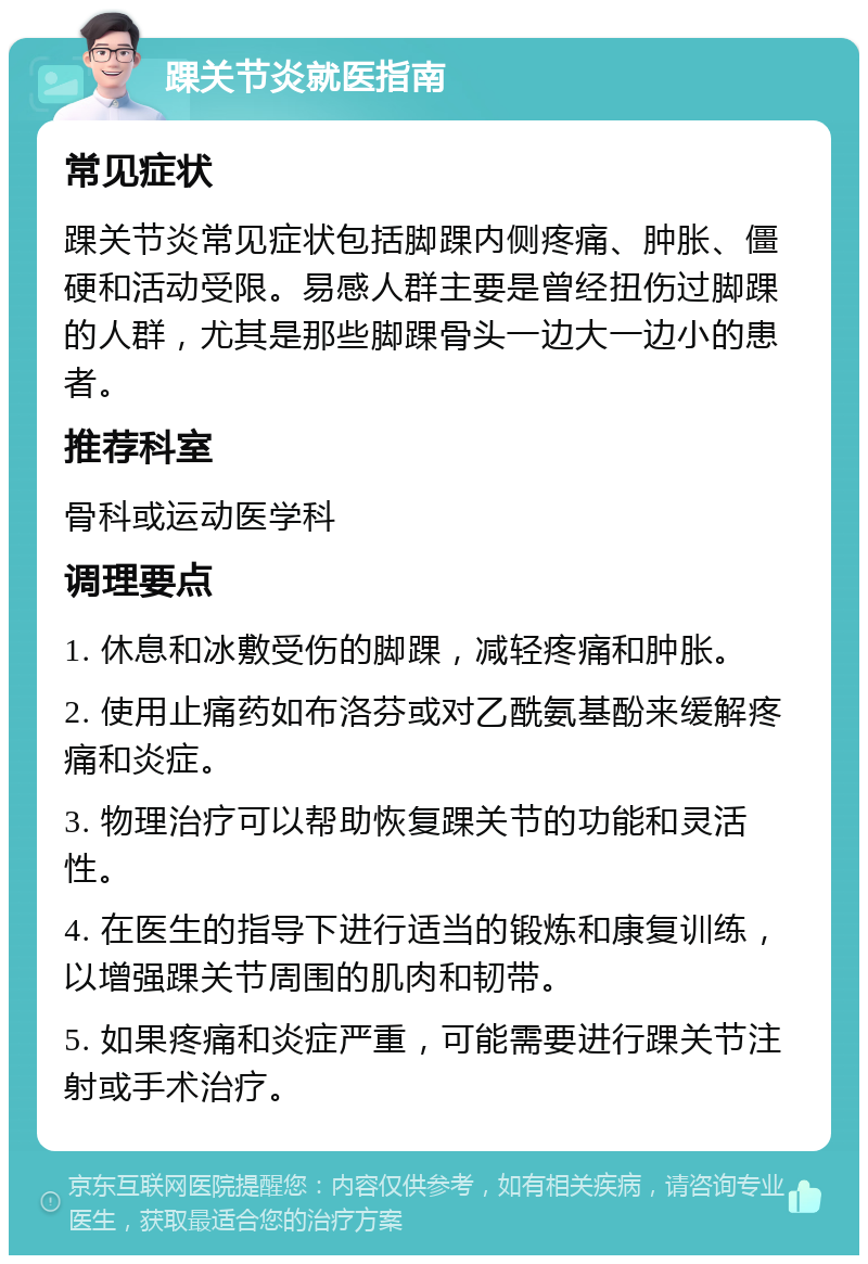 踝关节炎就医指南 常见症状 踝关节炎常见症状包括脚踝内侧疼痛、肿胀、僵硬和活动受限。易感人群主要是曾经扭伤过脚踝的人群，尤其是那些脚踝骨头一边大一边小的患者。 推荐科室 骨科或运动医学科 调理要点 1. 休息和冰敷受伤的脚踝，减轻疼痛和肿胀。 2. 使用止痛药如布洛芬或对乙酰氨基酚来缓解疼痛和炎症。 3. 物理治疗可以帮助恢复踝关节的功能和灵活性。 4. 在医生的指导下进行适当的锻炼和康复训练，以增强踝关节周围的肌肉和韧带。 5. 如果疼痛和炎症严重，可能需要进行踝关节注射或手术治疗。