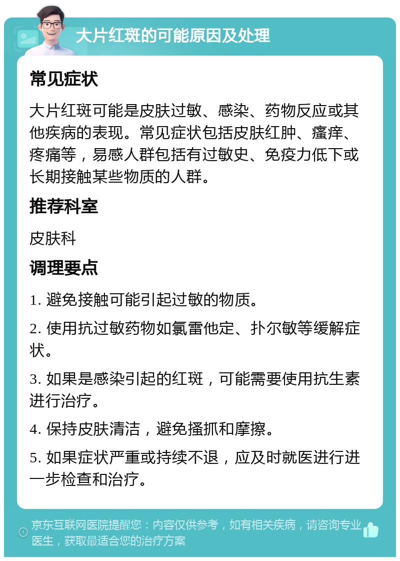 大片红斑的可能原因及处理 常见症状 大片红斑可能是皮肤过敏、感染、药物反应或其他疾病的表现。常见症状包括皮肤红肿、瘙痒、疼痛等，易感人群包括有过敏史、免疫力低下或长期接触某些物质的人群。 推荐科室 皮肤科 调理要点 1. 避免接触可能引起过敏的物质。 2. 使用抗过敏药物如氯雷他定、扑尔敏等缓解症状。 3. 如果是感染引起的红斑，可能需要使用抗生素进行治疗。 4. 保持皮肤清洁，避免搔抓和摩擦。 5. 如果症状严重或持续不退，应及时就医进行进一步检查和治疗。