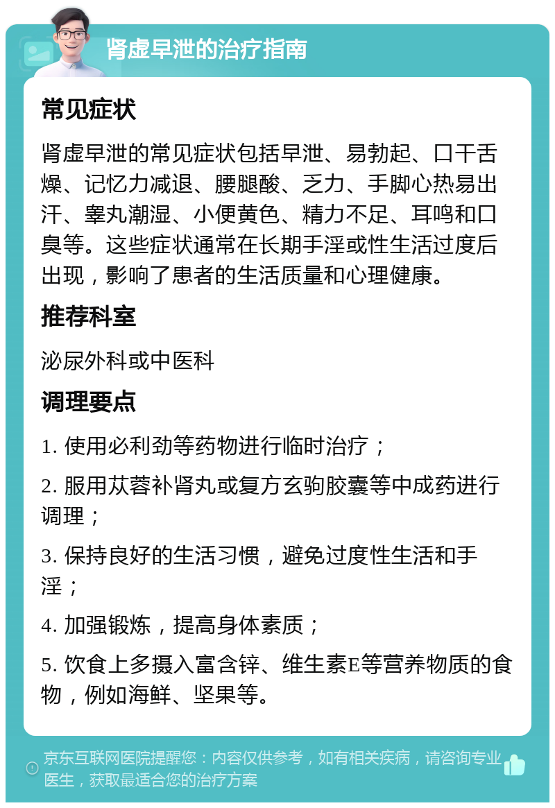 肾虚早泄的治疗指南 常见症状 肾虚早泄的常见症状包括早泄、易勃起、口干舌燥、记忆力减退、腰腿酸、乏力、手脚心热易出汗、睾丸潮湿、小便黄色、精力不足、耳鸣和口臭等。这些症状通常在长期手淫或性生活过度后出现，影响了患者的生活质量和心理健康。 推荐科室 泌尿外科或中医科 调理要点 1. 使用必利劲等药物进行临时治疗； 2. 服用苁蓉补肾丸或复方玄驹胶囊等中成药进行调理； 3. 保持良好的生活习惯，避免过度性生活和手淫； 4. 加强锻炼，提高身体素质； 5. 饮食上多摄入富含锌、维生素E等营养物质的食物，例如海鲜、坚果等。