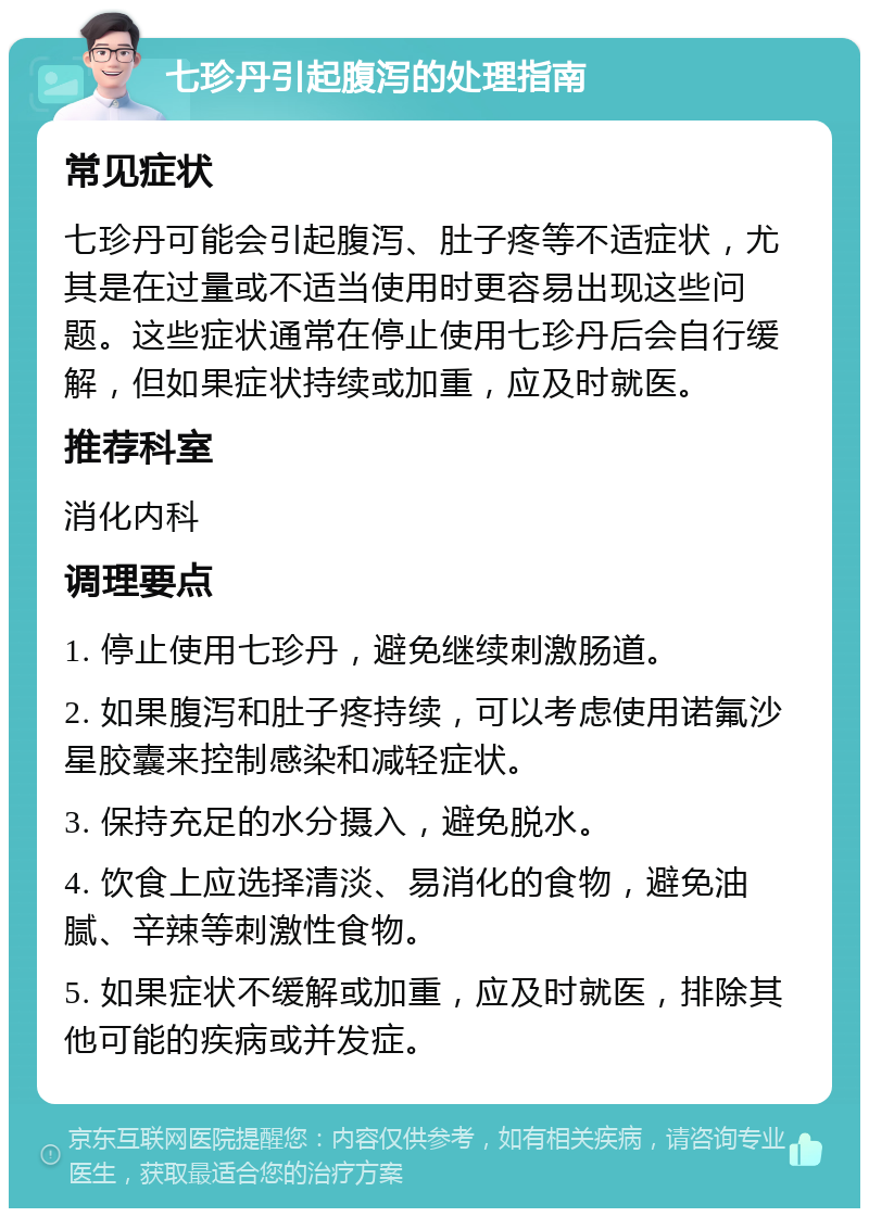 七珍丹引起腹泻的处理指南 常见症状 七珍丹可能会引起腹泻、肚子疼等不适症状，尤其是在过量或不适当使用时更容易出现这些问题。这些症状通常在停止使用七珍丹后会自行缓解，但如果症状持续或加重，应及时就医。 推荐科室 消化内科 调理要点 1. 停止使用七珍丹，避免继续刺激肠道。 2. 如果腹泻和肚子疼持续，可以考虑使用诺氟沙星胶囊来控制感染和减轻症状。 3. 保持充足的水分摄入，避免脱水。 4. 饮食上应选择清淡、易消化的食物，避免油腻、辛辣等刺激性食物。 5. 如果症状不缓解或加重，应及时就医，排除其他可能的疾病或并发症。