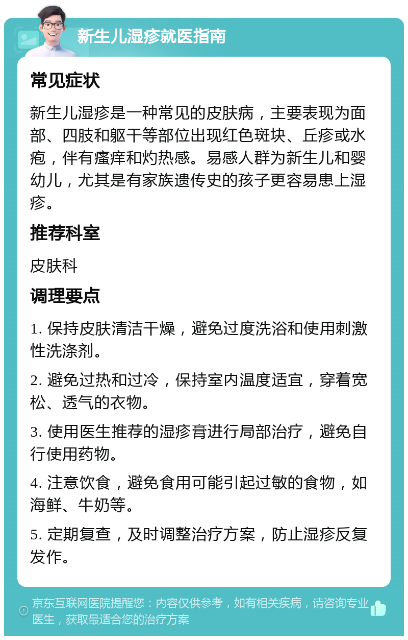 新生儿湿疹就医指南 常见症状 新生儿湿疹是一种常见的皮肤病，主要表现为面部、四肢和躯干等部位出现红色斑块、丘疹或水疱，伴有瘙痒和灼热感。易感人群为新生儿和婴幼儿，尤其是有家族遗传史的孩子更容易患上湿疹。 推荐科室 皮肤科 调理要点 1. 保持皮肤清洁干燥，避免过度洗浴和使用刺激性洗涤剂。 2. 避免过热和过冷，保持室内温度适宜，穿着宽松、透气的衣物。 3. 使用医生推荐的湿疹膏进行局部治疗，避免自行使用药物。 4. 注意饮食，避免食用可能引起过敏的食物，如海鲜、牛奶等。 5. 定期复查，及时调整治疗方案，防止湿疹反复发作。