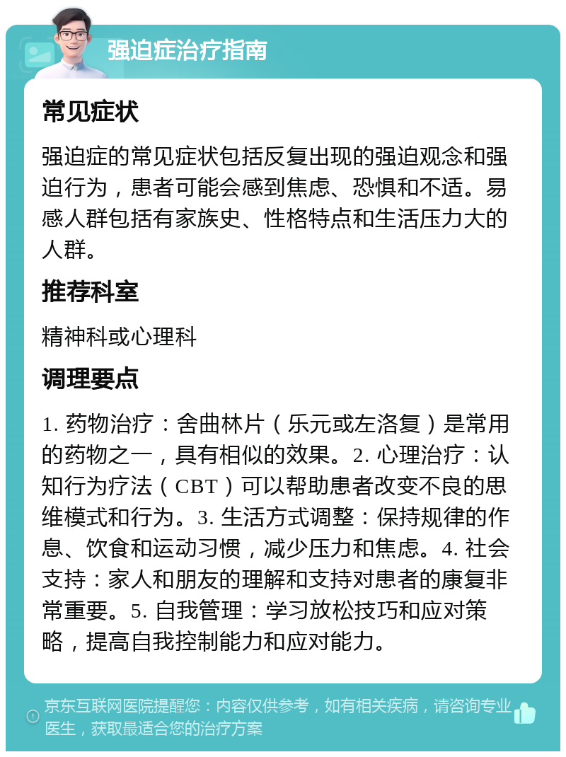 强迫症治疗指南 常见症状 强迫症的常见症状包括反复出现的强迫观念和强迫行为，患者可能会感到焦虑、恐惧和不适。易感人群包括有家族史、性格特点和生活压力大的人群。 推荐科室 精神科或心理科 调理要点 1. 药物治疗：舍曲林片（乐元或左洛复）是常用的药物之一，具有相似的效果。2. 心理治疗：认知行为疗法（CBT）可以帮助患者改变不良的思维模式和行为。3. 生活方式调整：保持规律的作息、饮食和运动习惯，减少压力和焦虑。4. 社会支持：家人和朋友的理解和支持对患者的康复非常重要。5. 自我管理：学习放松技巧和应对策略，提高自我控制能力和应对能力。