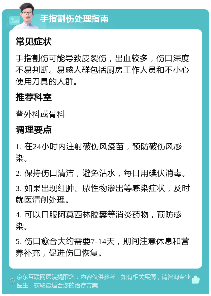 手指割伤处理指南 常见症状 手指割伤可能导致皮裂伤，出血较多，伤口深度不易判断。易感人群包括厨房工作人员和不小心使用刀具的人群。 推荐科室 普外科或骨科 调理要点 1. 在24小时内注射破伤风疫苗，预防破伤风感染。 2. 保持伤口清洁，避免沾水，每日用碘伏消毒。 3. 如果出现红肿、脓性物渗出等感染症状，及时就医清创处理。 4. 可以口服阿莫西林胶囊等消炎药物，预防感染。 5. 伤口愈合大约需要7-14天，期间注意休息和营养补充，促进伤口恢复。