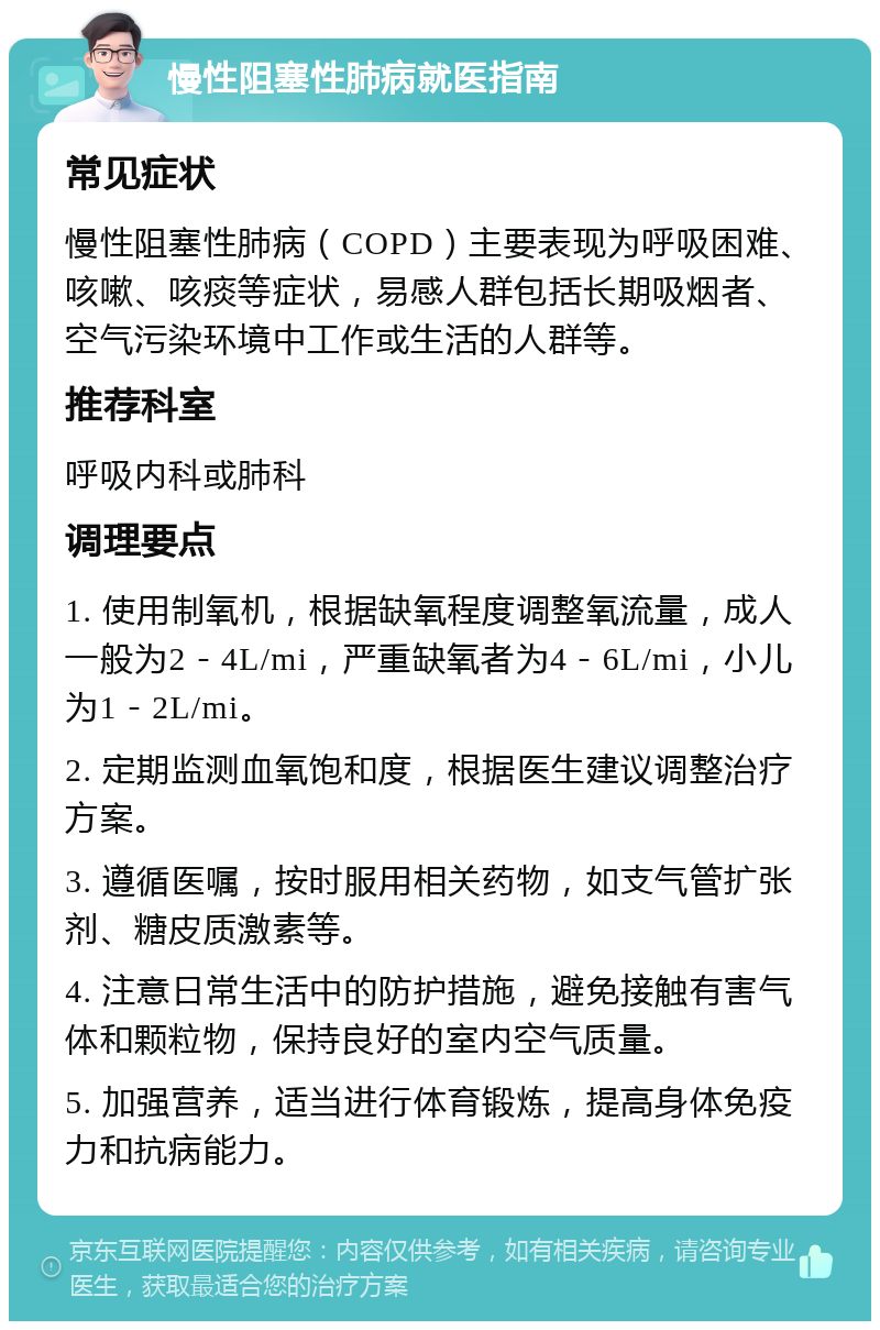 慢性阻塞性肺病就医指南 常见症状 慢性阻塞性肺病（COPD）主要表现为呼吸困难、咳嗽、咳痰等症状，易感人群包括长期吸烟者、空气污染环境中工作或生活的人群等。 推荐科室 呼吸内科或肺科 调理要点 1. 使用制氧机，根据缺氧程度调整氧流量，成人一般为2－4L/mi，严重缺氧者为4－6L/mi，小儿为1－2L/mi。 2. 定期监测血氧饱和度，根据医生建议调整治疗方案。 3. 遵循医嘱，按时服用相关药物，如支气管扩张剂、糖皮质激素等。 4. 注意日常生活中的防护措施，避免接触有害气体和颗粒物，保持良好的室内空气质量。 5. 加强营养，适当进行体育锻炼，提高身体免疫力和抗病能力。