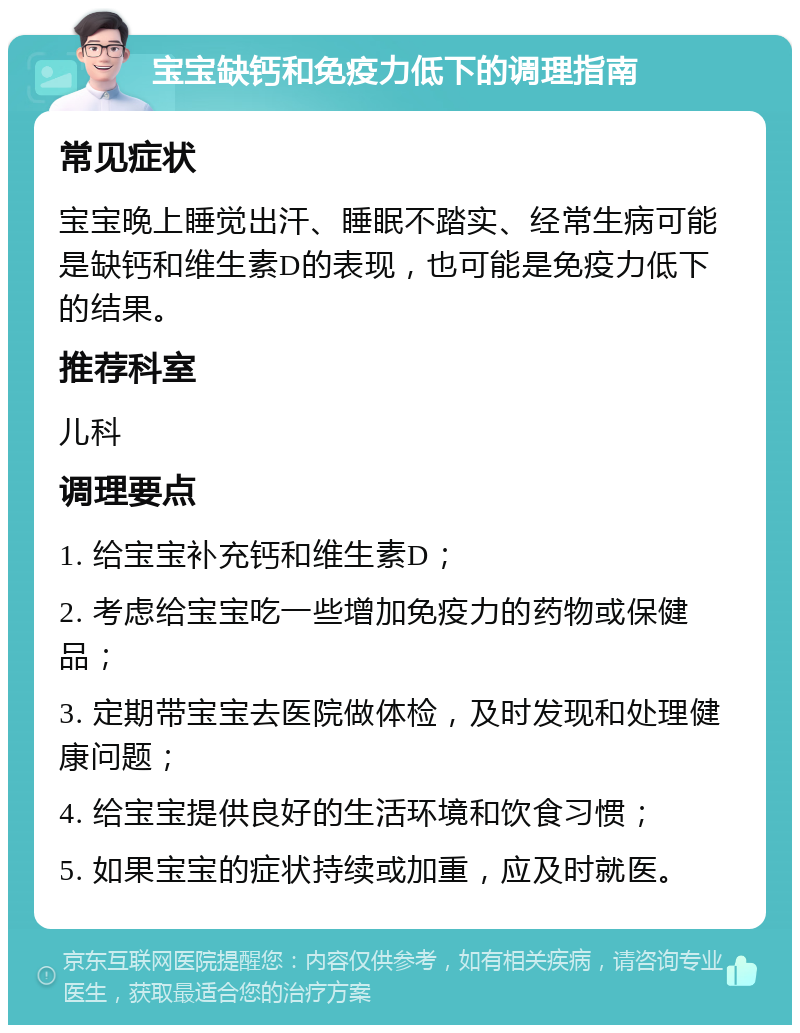 宝宝缺钙和免疫力低下的调理指南 常见症状 宝宝晚上睡觉出汗、睡眠不踏实、经常生病可能是缺钙和维生素D的表现，也可能是免疫力低下的结果。 推荐科室 儿科 调理要点 1. 给宝宝补充钙和维生素D； 2. 考虑给宝宝吃一些增加免疫力的药物或保健品； 3. 定期带宝宝去医院做体检，及时发现和处理健康问题； 4. 给宝宝提供良好的生活环境和饮食习惯； 5. 如果宝宝的症状持续或加重，应及时就医。