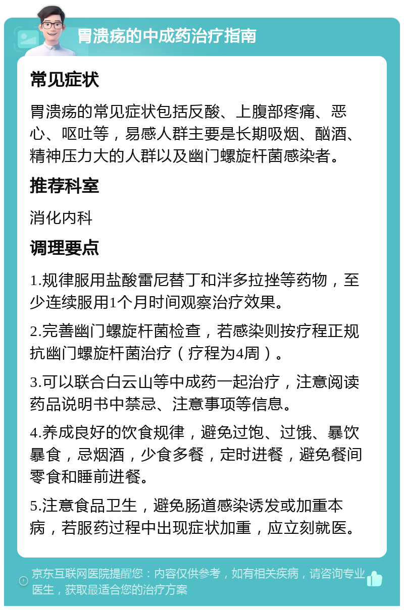 胃溃疡的中成药治疗指南 常见症状 胃溃疡的常见症状包括反酸、上腹部疼痛、恶心、呕吐等，易感人群主要是长期吸烟、酗酒、精神压力大的人群以及幽门螺旋杆菌感染者。 推荐科室 消化内科 调理要点 1.规律服用盐酸雷尼替丁和泮多拉挫等药物，至少连续服用1个月时间观察治疗效果。 2.完善幽门螺旋杆菌检查，若感染则按疗程正规抗幽门螺旋杆菌治疗（疗程为4周）。 3.可以联合白云山等中成药一起治疗，注意阅读药品说明书中禁忌、注意事项等信息。 4.养成良好的饮食规律，避免过饱、过饿、暴饮暴食，忌烟酒，少食多餐，定时进餐，避免餐间零食和睡前进餐。 5.注意食品卫生，避免肠道感染诱发或加重本病，若服药过程中出现症状加重，应立刻就医。