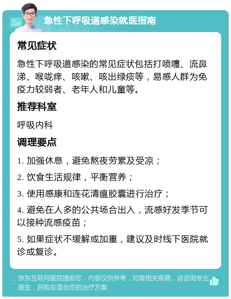 急性下呼吸道感染就医指南 常见症状 急性下呼吸道感染的常见症状包括打喷嚏、流鼻涕、喉咙痒、咳嗽、咳出绿痰等，易感人群为免疫力较弱者、老年人和儿童等。 推荐科室 呼吸内科 调理要点 1. 加强休息，避免熬夜劳累及受凉； 2. 饮食生活规律，平衡营养； 3. 使用感康和连花清瘟胶囊进行治疗； 4. 避免在人多的公共场合出入，流感好发季节可以接种流感疫苗； 5. 如果症状不缓解或加重，建议及时线下医院就诊或复诊。