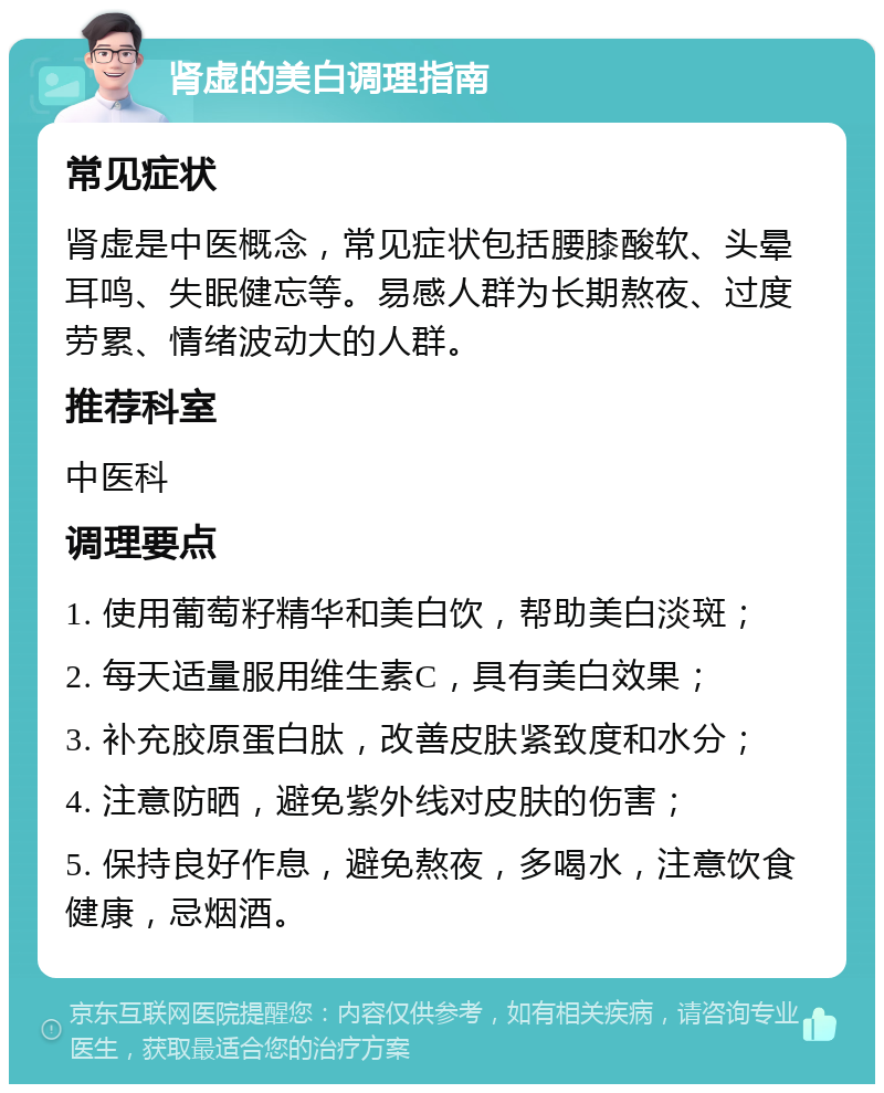 肾虚的美白调理指南 常见症状 肾虚是中医概念，常见症状包括腰膝酸软、头晕耳鸣、失眠健忘等。易感人群为长期熬夜、过度劳累、情绪波动大的人群。 推荐科室 中医科 调理要点 1. 使用葡萄籽精华和美白饮，帮助美白淡斑； 2. 每天适量服用维生素C，具有美白效果； 3. 补充胶原蛋白肽，改善皮肤紧致度和水分； 4. 注意防晒，避免紫外线对皮肤的伤害； 5. 保持良好作息，避免熬夜，多喝水，注意饮食健康，忌烟酒。