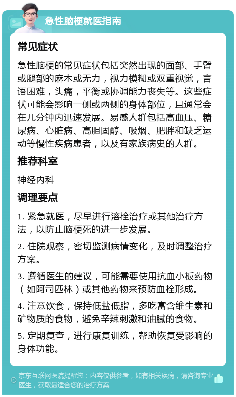 急性脑梗就医指南 常见症状 急性脑梗的常见症状包括突然出现的面部、手臂或腿部的麻木或无力，视力模糊或双重视觉，言语困难，头痛，平衡或协调能力丧失等。这些症状可能会影响一侧或两侧的身体部位，且通常会在几分钟内迅速发展。易感人群包括高血压、糖尿病、心脏病、高胆固醇、吸烟、肥胖和缺乏运动等慢性疾病患者，以及有家族病史的人群。 推荐科室 神经内科 调理要点 1. 紧急就医，尽早进行溶栓治疗或其他治疗方法，以防止脑梗死的进一步发展。 2. 住院观察，密切监测病情变化，及时调整治疗方案。 3. 遵循医生的建议，可能需要使用抗血小板药物（如阿司匹林）或其他药物来预防血栓形成。 4. 注意饮食，保持低盐低脂，多吃富含维生素和矿物质的食物，避免辛辣刺激和油腻的食物。 5. 定期复查，进行康复训练，帮助恢复受影响的身体功能。