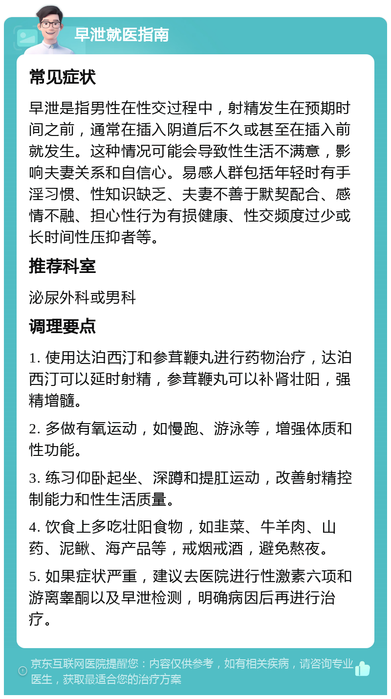 早泄就医指南 常见症状 早泄是指男性在性交过程中，射精发生在预期时间之前，通常在插入阴道后不久或甚至在插入前就发生。这种情况可能会导致性生活不满意，影响夫妻关系和自信心。易感人群包括年轻时有手淫习惯、性知识缺乏、夫妻不善于默契配合、感情不融、担心性行为有损健康、性交频度过少或长时间性压抑者等。 推荐科室 泌尿外科或男科 调理要点 1. 使用达泊西汀和参茸鞭丸进行药物治疗，达泊西汀可以延时射精，参茸鞭丸可以补肾壮阳，强精增髓。 2. 多做有氧运动，如慢跑、游泳等，增强体质和性功能。 3. 练习仰卧起坐、深蹲和提肛运动，改善射精控制能力和性生活质量。 4. 饮食上多吃壮阳食物，如韭菜、牛羊肉、山药、泥鳅、海产品等，戒烟戒酒，避免熬夜。 5. 如果症状严重，建议去医院进行性激素六项和游离睾酮以及早泄检测，明确病因后再进行治疗。