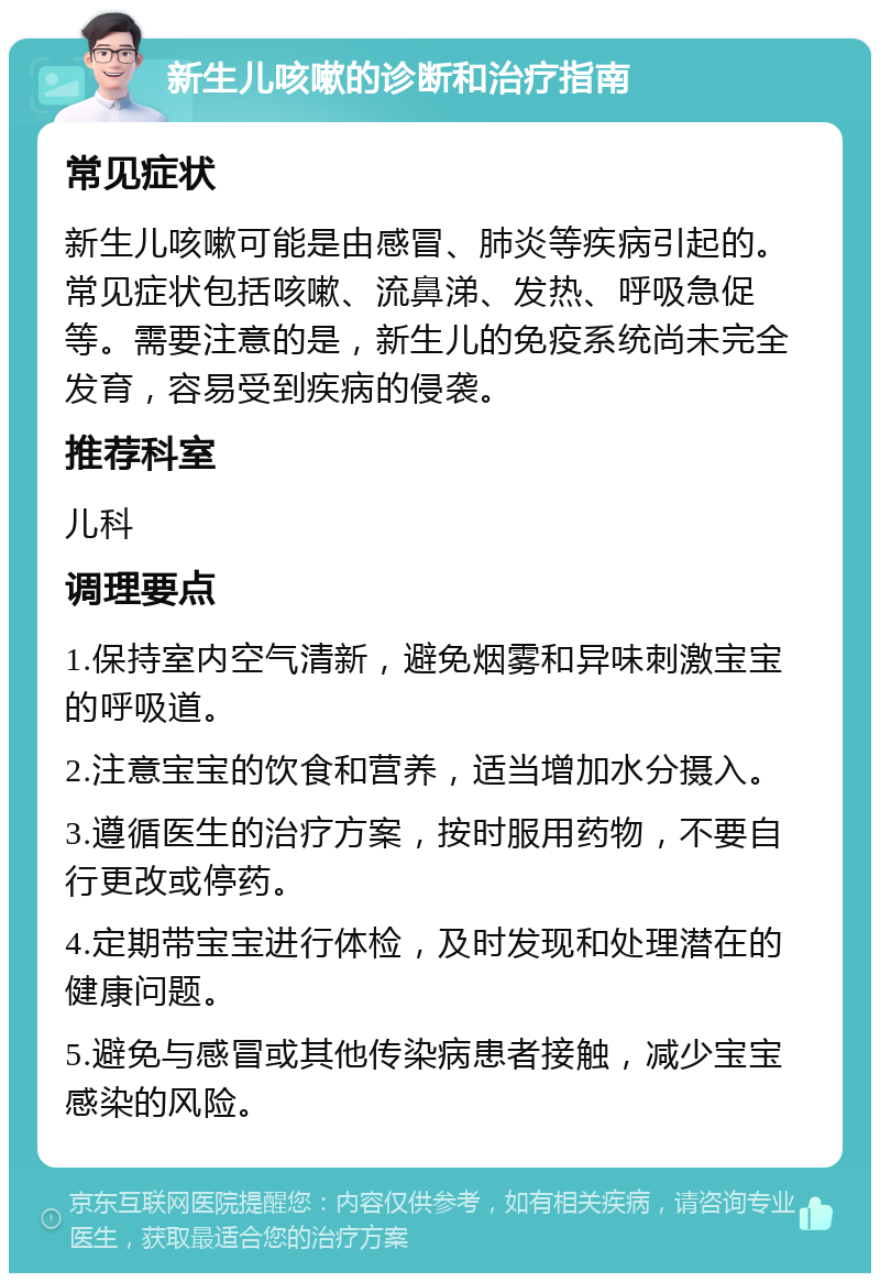 新生儿咳嗽的诊断和治疗指南 常见症状 新生儿咳嗽可能是由感冒、肺炎等疾病引起的。常见症状包括咳嗽、流鼻涕、发热、呼吸急促等。需要注意的是，新生儿的免疫系统尚未完全发育，容易受到疾病的侵袭。 推荐科室 儿科 调理要点 1.保持室内空气清新，避免烟雾和异味刺激宝宝的呼吸道。 2.注意宝宝的饮食和营养，适当增加水分摄入。 3.遵循医生的治疗方案，按时服用药物，不要自行更改或停药。 4.定期带宝宝进行体检，及时发现和处理潜在的健康问题。 5.避免与感冒或其他传染病患者接触，减少宝宝感染的风险。