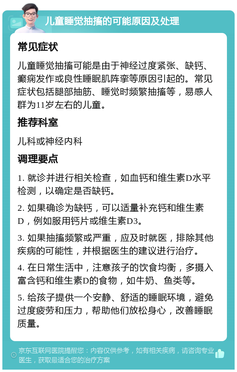 儿童睡觉抽搐的可能原因及处理 常见症状 儿童睡觉抽搐可能是由于神经过度紧张、缺钙、癫痫发作或良性睡眠肌阵挛等原因引起的。常见症状包括腿部抽筋、睡觉时频繁抽搐等，易感人群为11岁左右的儿童。 推荐科室 儿科或神经内科 调理要点 1. 就诊并进行相关检查，如血钙和维生素D水平检测，以确定是否缺钙。 2. 如果确诊为缺钙，可以适量补充钙和维生素D，例如服用钙片或维生素D3。 3. 如果抽搐频繁或严重，应及时就医，排除其他疾病的可能性，并根据医生的建议进行治疗。 4. 在日常生活中，注意孩子的饮食均衡，多摄入富含钙和维生素D的食物，如牛奶、鱼类等。 5. 给孩子提供一个安静、舒适的睡眠环境，避免过度疲劳和压力，帮助他们放松身心，改善睡眠质量。