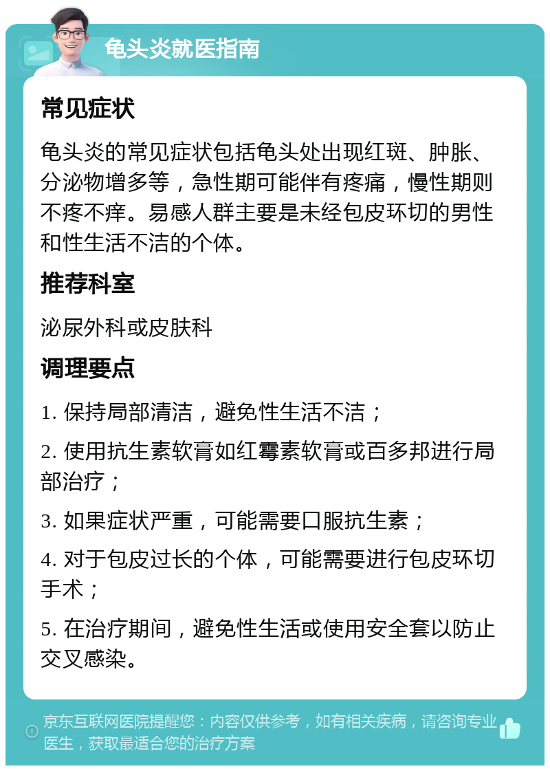 龟头炎就医指南 常见症状 龟头炎的常见症状包括龟头处出现红斑、肿胀、分泌物增多等，急性期可能伴有疼痛，慢性期则不疼不痒。易感人群主要是未经包皮环切的男性和性生活不洁的个体。 推荐科室 泌尿外科或皮肤科 调理要点 1. 保持局部清洁，避免性生活不洁； 2. 使用抗生素软膏如红霉素软膏或百多邦进行局部治疗； 3. 如果症状严重，可能需要口服抗生素； 4. 对于包皮过长的个体，可能需要进行包皮环切手术； 5. 在治疗期间，避免性生活或使用安全套以防止交叉感染。