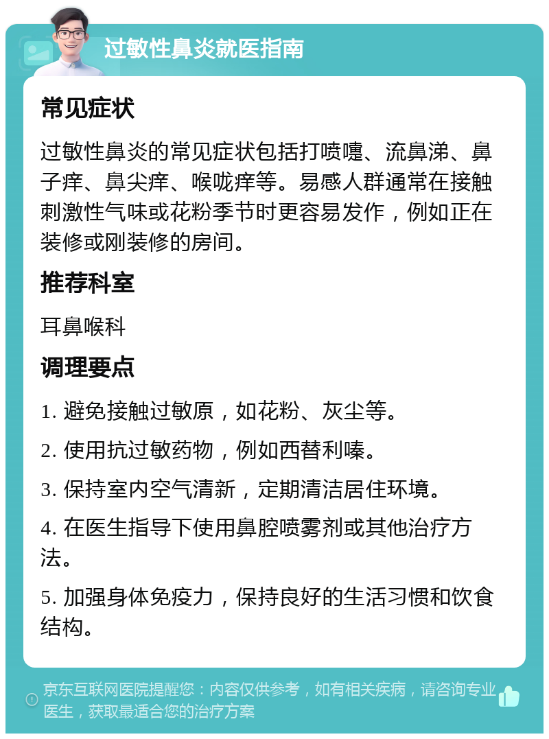 过敏性鼻炎就医指南 常见症状 过敏性鼻炎的常见症状包括打喷嚏、流鼻涕、鼻子痒、鼻尖痒、喉咙痒等。易感人群通常在接触刺激性气味或花粉季节时更容易发作，例如正在装修或刚装修的房间。 推荐科室 耳鼻喉科 调理要点 1. 避免接触过敏原，如花粉、灰尘等。 2. 使用抗过敏药物，例如西替利嗪。 3. 保持室内空气清新，定期清洁居住环境。 4. 在医生指导下使用鼻腔喷雾剂或其他治疗方法。 5. 加强身体免疫力，保持良好的生活习惯和饮食结构。