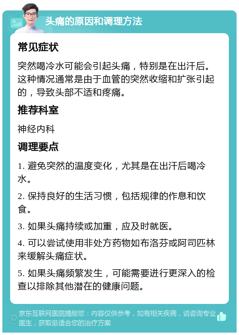 头痛的原因和调理方法 常见症状 突然喝冷水可能会引起头痛，特别是在出汗后。这种情况通常是由于血管的突然收缩和扩张引起的，导致头部不适和疼痛。 推荐科室 神经内科 调理要点 1. 避免突然的温度变化，尤其是在出汗后喝冷水。 2. 保持良好的生活习惯，包括规律的作息和饮食。 3. 如果头痛持续或加重，应及时就医。 4. 可以尝试使用非处方药物如布洛芬或阿司匹林来缓解头痛症状。 5. 如果头痛频繁发生，可能需要进行更深入的检查以排除其他潜在的健康问题。