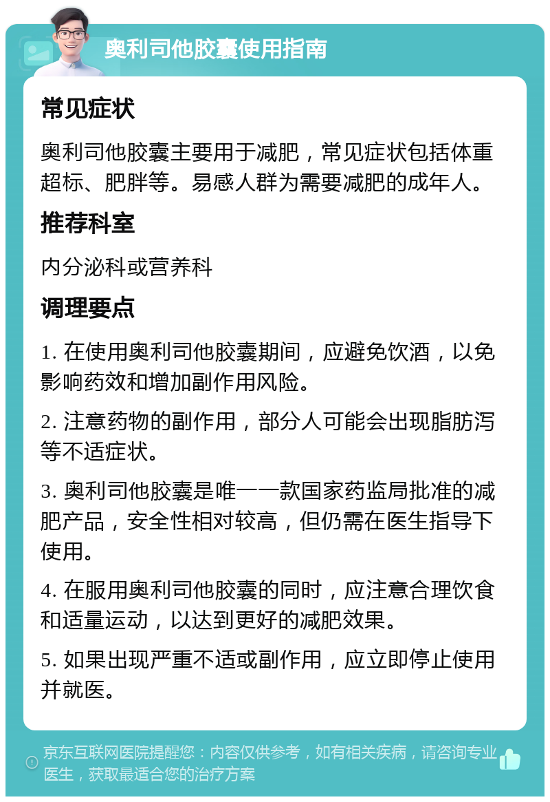 奥利司他胶囊使用指南 常见症状 奥利司他胶囊主要用于减肥，常见症状包括体重超标、肥胖等。易感人群为需要减肥的成年人。 推荐科室 内分泌科或营养科 调理要点 1. 在使用奥利司他胶囊期间，应避免饮酒，以免影响药效和增加副作用风险。 2. 注意药物的副作用，部分人可能会出现脂肪泻等不适症状。 3. 奥利司他胶囊是唯一一款国家药监局批准的减肥产品，安全性相对较高，但仍需在医生指导下使用。 4. 在服用奥利司他胶囊的同时，应注意合理饮食和适量运动，以达到更好的减肥效果。 5. 如果出现严重不适或副作用，应立即停止使用并就医。