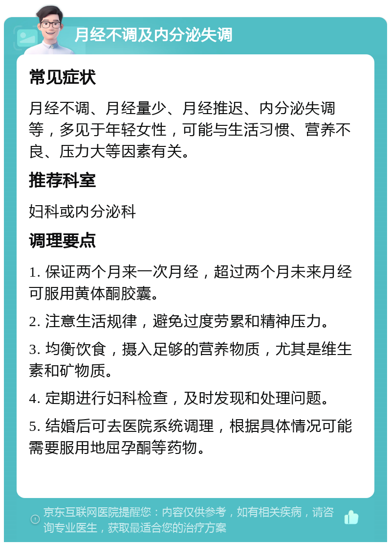 月经不调及内分泌失调 常见症状 月经不调、月经量少、月经推迟、内分泌失调等，多见于年轻女性，可能与生活习惯、营养不良、压力大等因素有关。 推荐科室 妇科或内分泌科 调理要点 1. 保证两个月来一次月经，超过两个月未来月经可服用黄体酮胶囊。 2. 注意生活规律，避免过度劳累和精神压力。 3. 均衡饮食，摄入足够的营养物质，尤其是维生素和矿物质。 4. 定期进行妇科检查，及时发现和处理问题。 5. 结婚后可去医院系统调理，根据具体情况可能需要服用地屈孕酮等药物。