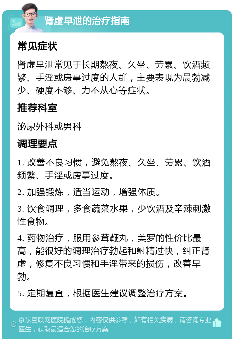 肾虚早泄的治疗指南 常见症状 肾虚早泄常见于长期熬夜、久坐、劳累、饮酒频繁、手淫或房事过度的人群，主要表现为晨勃减少、硬度不够、力不从心等症状。 推荐科室 泌尿外科或男科 调理要点 1. 改善不良习惯，避免熬夜、久坐、劳累、饮酒频繁、手淫或房事过度。 2. 加强锻炼，适当运动，增强体质。 3. 饮食调理，多食蔬菜水果，少饮酒及辛辣刺激性食物。 4. 药物治疗，服用参茸鞭丸，美罗的性价比最高，能很好的调理治疗勃起和射精过快，纠正肾虚，修复不良习惯和手淫带来的损伤，改善早勃。 5. 定期复查，根据医生建议调整治疗方案。